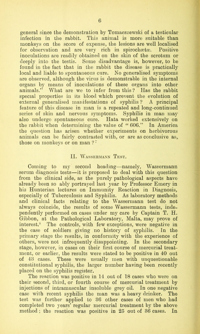 general since the demonstration by Tomacszewski of a testicular infection in the rabbit. This animal is more suitable than monkeys on the score of expense, the lesions are well localised for observation and are very rich in spirochastas. Positive inoculations are readily obtained on the skin of the scrotum or deeply into the testis. Some disadvantage is, however, to be found in the fact that in the rabbit the disease is practically local and liable to spontaneous cure. No generalised symptoms are observed, although the virus is demonstrable in the internal organs by means of inoculations of these organs into other animals.” What are we to infer from this ? Has the rabbit special properties in its blood which prevent the evolution of external generalised manifestations of syphilis ? A principal feature of this disease in man is a repeated and long-continued series of skin and nervous symptoms. Syphilis in man may also undergo spontaneous cure. Hata worked extensively on the rabbit when determining the value of “ 606.” In America the question has arisen whether experiments on herbivorous animals can be fairly contrasted with, or are as conclusive as, those on monkeys or on man ?7 II. Wassermann Test. Coming to my second heading—namely, Wassermann serum diagnosis tests—it is proposed to deal with this question from the clinical side, as the purely pathological aspects have already been so ably portrayed last year by Professor Emery in his Hunterian lectures on Immunity Reaction in Diagnosis, especially of Tuberculosis and Syphilis. As laboratory methods and clinical facts relating to the Wassermann test do not always coincide, the results of some Wassermann tests, inde- pendently performed on cases under my care by Captain T. H. Gibbon, at the Pathological Laboratory, Malta, may prove of interest.8 The controls, with few exceptions, were negative in the case of soldiers giving no history of syphilis. In the primary stage the results, in conformity with the experience of others, were not infrequently disappointing. In the secondary stage, however, in cases on their first course of mercurial treat- ment, or earlier, the results were stated to be positive in 40 out of 48 cases. These were usually men with unquestionable constitutional syphilis, the larger number having been recently placed on the syphilis register. The reaction was positive in 14 out of 18 cases who were on their second, third, or fourth course of mercurial treatment by injections of intramuscular insoluble grey oil. In one negative case with recent syphilis the man was a heavy drinker. The test was further applied to 86 other cases of men who had completed two years’ regular mercurial treatment by the above method; the reaction was positive in 25 out of 86 cases. In