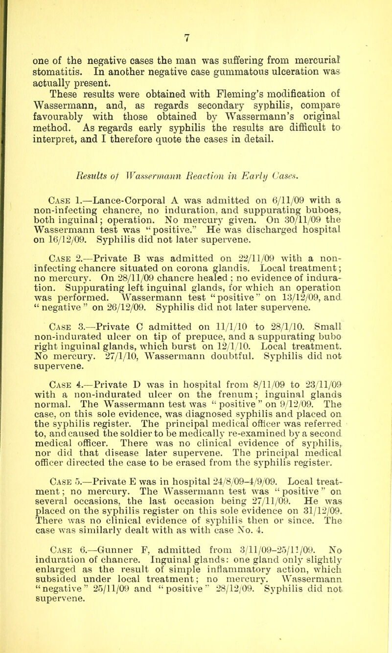one of the negative cases the man was suffering from mercurial stomatitis. In another negative case gummatous ulceration was actually present. These results were obtained with Fleming’s modification of Wassermann, and, as regards secondary syphilis, compare favourably with those obtained by Wassermann’s original method. As regards early syphilis the results are difficult to interpret, and I therefore quote the cases in detail. Results of Wassermann Reaction in Early Cases. Case 1.—Lance-Corporal A was admitted on 6/11/09 with a non-infecting chancre, no induration, and suppurating buboes, both inguinal; operation. No mercury given. On 30/11/09 the Wassermann test was “ positive.” He was discharged hospital on 16/12/09. Syphilis did not later supervene. Case 2.—Private B was admitted on 22/11/09 with a non- infecting chancre situated on corona glandis. Local treatment; no mercury. On 28/11/09 chancre healed ; no evidence of indura- tion. Suppurating left inguinal glands, for which an operation was performed. Wassermann test “positive” on 13/12/09, and “ negative ” on 26/12/09. Syphilis did not later supervene. Case 3.—Private C admitted on 11/1/10 to 28/1/10. Small non-indurated ulcer on tip of prepuce, and a suppurating bubo right inguinal glands, which burst on 12/1/10. Local treatment. No mercury. 27/1/10, Wassermann doubtful. Syphilis did not supervene. Case 4.—Private D was in hospital from 8/11/09 to 23/11/09 with a non-indurated ulcer on the frenum; inguinal glands normal. The Wassermann test was “ positive ” on 9/12/09. The case, on this sole evidence, was diagnosed syphilis and placed on the syphilis register. The principal medical officer was referred to, and caused the soldier to be medically re-examined by a second medical officer. There was no clinical evidence of syphilis, nor did that disease later supervene. The principal medical officer directed the case to be erased from the syphilis register. Case 5.—Private E was in hospital 24/8/09-4/9/09. Local treat- ment ; no mercury. The Wassermann test was “ positive ” on several occasions, the last occasion being 27/11/09. He was placed on the syphilis register on this sole evidence on 31/12/09. There was no clinical evidence of syphilis then or since. The case was similarly dealt with as with case No. 4. Case 6.—Gunner F, admitted from 3/11/09-25/11/09. No induration of chancre. Inguinal glands: one gland only slightly enlarged as the result of simple inflammatory action, which subsided under local treatment; no mercury. Wassermann “negative” 25/11/09 and “positive” 28/12/09. Syphilis did not supervene.