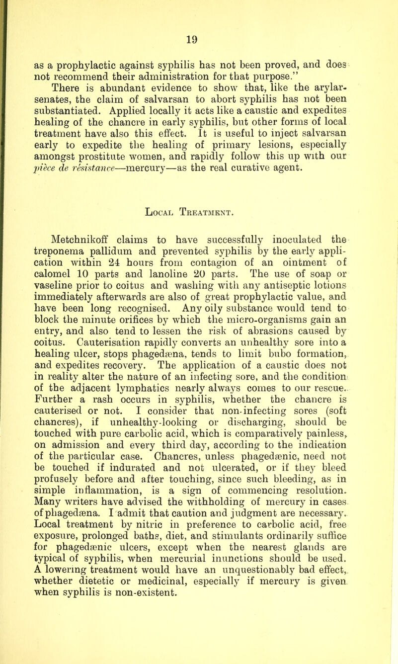 as a prophylactic against syphilis has not been proved, and does not recommend their administration for that purpose.” There is abundant evidence to show that, like the arylar- senates, the claim of salvarsan to abort syphilis has not been substantiated. Applied locally it acts like a caustic and expedites healing of the chancre in early syphilis, but other forms of local treatment have also this effect. It is useful to inject salvarsan early to expedite the healing of primary lesions, especially amongst prostitute women, and rapidly follow this up with our piece de resistance—mercury—as the real curative agent. Local Treatment. Metchnikoff claims to have successfully inoculated the treponema pallidum and prevented syphilis by the early appli- cation within 24 hours from contagion of an ointment of calomel 10 parts and lanoline 20 parts. The use of soap or vaseline prior to coitus and washing with any antiseptic lotions immediately afterwards are also of great prophylactic value, and have been long recognised. Any oily substance would tend to block the minute orifices by which the micro-organisms gain an entry, and also tend to lessen the risk of abrasions caused by coitus. Cauterisation rapidly converts an unhealthy sore into a healing ulcer, stops phagedaena, tends to limit bubo formation, and expedites recovery. The application of a caustic does not in reality alter the nature of an infecting sore, and the condition of the adjacent lymphatics nearly always comes to our rescue. Further a rash occurs in syphilis, whether the chancre is cauterised or not. I consider that non-infecting sores (soft chancres), if unhealthy-looking or discharging, should be touched with pure carbolic acid, which is comparatively painless, on admission and every third day, according to the indication of the particular case. Chancres, unless phagedaenic, need not be touched if indurated and not ulcerated, or if they bleed profusely before and after touching, since such bleeding, as in simple inflammation, is a sign of commencing resolution. Many writers have advised the withholding of mercury in cases of phagedaena. I admit that caution and judgment are necessary. Local treatment by nitric in preference to carbolic acid, free exposure, prolonged baths, diet, and stimulants ordinarily suffice for phagedaenic ulcers, except when the nearest glands are typical of syphilis, when mercurial inunctions should be used. A lowering treatment would have an unquestionably bad effect, whether dietetic or medicinal, especially if mercury is given when syphilis is non-existent.