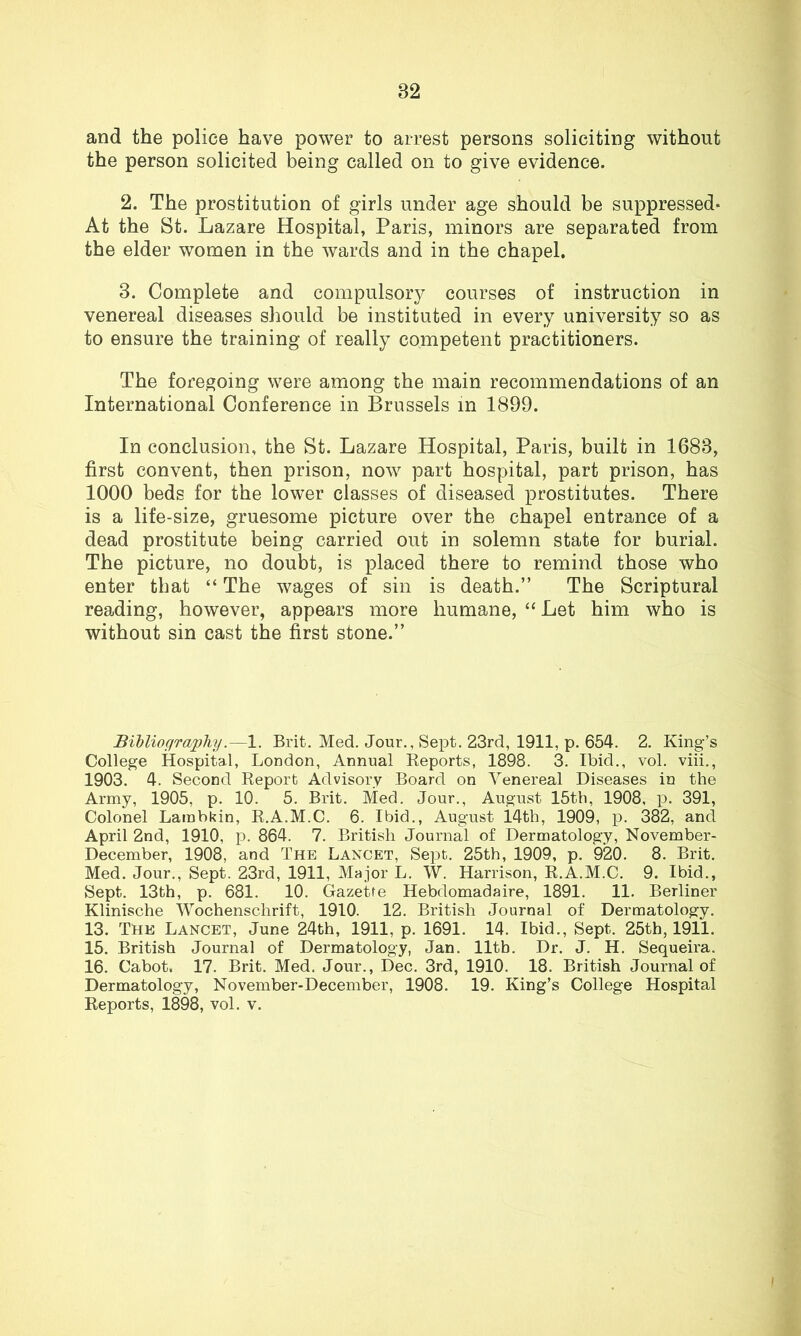 and the police have power to arrest persons soliciting without the person solicited being called on to give evidence. 2. The prostitution of girls under age should be suppressed- At the St. Lazare Hospital, Paris, minors are separated from the elder women in the wards and in the chapel. 3. Complete and compulsory courses of instruction in venereal diseases should be instituted in every university so as to ensure the training of really competent practitioners. The foregoing were among the main recommendations of an International Conference in Brussels in 1899. In conclusion, the St. Lazare Hospital, Paris, built in 1683, first convent, then prison, now part hospital, part prison, has 1000 beds for the lower classes of diseased prostitutes. There is a life-size, gruesome picture over the chapel entrance of a dead prostitute being carried out in solemn state for burial. The picture, no doubt, is placed there to remind those who enter that “ The wages of sin is death.” The Scriptural reading, however, appears more humane, “Let him who is without sin cast the first stone.” Bibliography1. Brit. Med. Jour., Sept. 23rd, 1911, p. 654. 2. King’s College Hospital, London, Annual Reports, 1898. 3. Ibid., vol. viii., 1903. 4. Second Report Advisory Board on Venereal Diseases in the Army, 1905, p. 10. 5. Brit. Med. Jour., August 15th, 1908, p. 391, Colonel Lambkin, R.A.M.C. 6. Ibid., August i.4th, 1909, p. 382, and April 2nd, 1910, p. 864. 7. British Journal of Dermatology, November- December, 1908, and The Lancet, Sept. 25th, 1909, p. 920. 8. Brit. Med. Jour., Sept. 23rd, 1911, Major L. W. Harrison, R.A.M.C. 9. Ibid., Sept. 13th, p. 681. 10. Gazette Hebdomadaire, 1891. 11. Berliner Klinische Wochenschrift, 1910. 12. British Journal of Dermatology. 13. The Lancet, June 24th, 1911, p. 1691. 14. Ibid., Sept. 25th, 1911. 15. British Journal of Dermatology, Jan. lltb. Dr. J. H. Sequeira. 16. Cabot, 17. Brit. Med. Jour., Dec. 3rd, 1910. 18. British Journal of Dermatology, November-December, 1908. 19. King’s College Hospital Reports, 1898, vol. v.