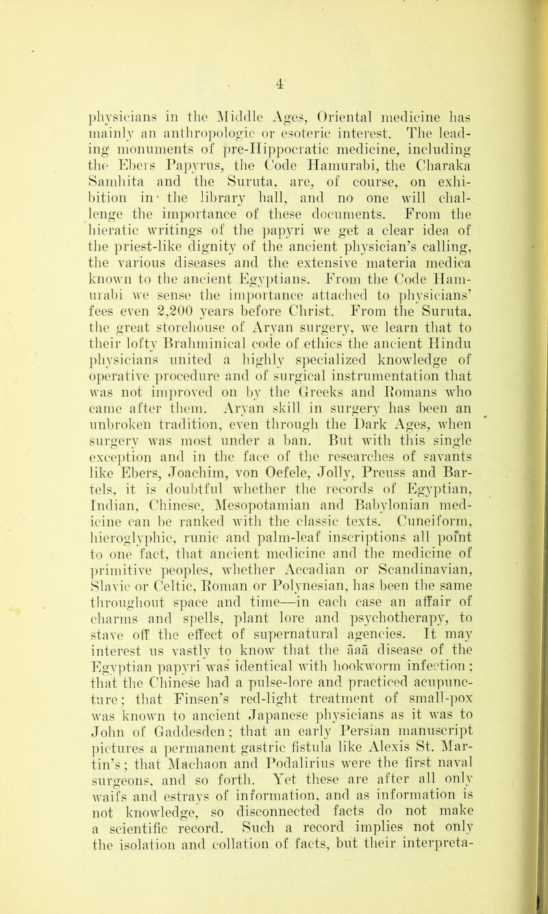 ph3^sicians in the Middle Ages, Oriental medicine has inainl_Y an anthropologic or esoteric interest. The lead- ing monuments of pre-Hippocratic medicine, including the Elmrs Papyrus, the Code Hamnrabi, the Charaka Samhita and the Snrnta, are, of course, on exhi- bition in- the library hall, and no one will chal- lenge the importance of these documents. From the hieratic writings of the papyri we get a clear idea of the priest-like dignity of the ancient physician’s calling, the various diseases and the extensive materia medica known to the ancient Egyptians. From the Code Ham- nrabi we sense the importance attached to physicians’ fees even 2,200 years before Christ. From the Snrnta, the great storehonse of Aryan surgery, we learn that to their lofty Brahminical code of ethics the ancient Hindu physicians united a highly specialized knowledge of operative procedure and of surgical instrumentation that was not improved on by the Greeks and Eomans who came after them. Aryan skill in surgery has been an unbroken tradition, even through the Dark Ages, when surgery was most under a ban. But with this single exception and in the face of the researches of savants like Ebers, Joachim, von Oefele, Jolly, Preuss and Bar- tels, it is doubtful whether the records of Egyptian, Indian, Chinese, Mesopotamian and Babylonian med- icine can be ranked with the classic texts. Cuneiform, hieroglyphic, runic and palm-leaf inscriptions all point to one fact, that ancient medicine and the medicine of primitive peoples, whether Accadian or Scandinavian, Slavic or Celtic, Eoman or Polynesian, has been the same throughout space and time—in each case an affair of charms and spells, plant lore and psychotherapy, to stave off the effect of supernatural agencies. It may interest us vastly to know that the aaa disease of the Egvptian pap^ui was* identical with hookworm infection; that the Chinese had a pulse-lore and practiced acupunc- ture; that Finsen’s red-light treatment of small-pox was known to ancient Japanese physicians as it was to John of Gaddesden; that an early Persian manuscript pictures a permanent gastric fistula like Alexis St. Mar- tin’s; that Machaon and Podaliriiis were the first naval surgeons, and so forth. Yet these are after all only waifs and estrays of information, and as information is not knowledge, so disconnected facts do not make a scientific record. Such a record implies not only the isolation and collation of facts, but their interpreta-