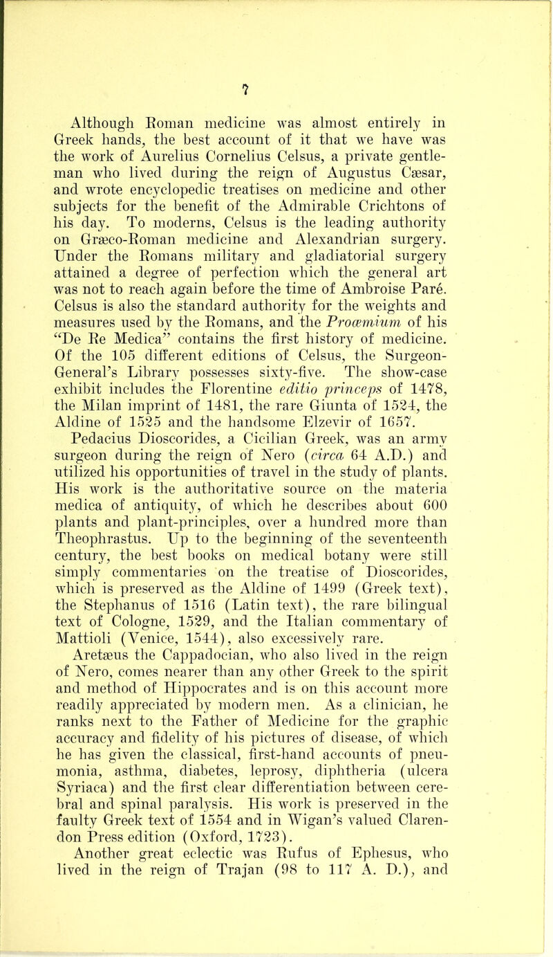 Although Eoman medicine was almost entirely in Greek hands^ the best account of it that we have was the work of Aurelius Cornelius Celsus, a private gentle- man who lived during the reign of Augustus Caesar, and wrote encyclopedic treatises on medicine and other subjects for the benefit of the Admirable Crichtons of his day. To moderns, Celsus is the leading authority on Graeco-Eoman medicine and Alexandrian surgery. Under the Eoinans military and gladiatorial surgery attained a degree of perfection which the general art was not to reach again before the time of Ambroise Pare. Celsus is also the standard authority for the weights and measures used by the Eomans, and the Prommium of his ^^De Ee Medica’’ contains the first history of medicine. Of the 105 different editions of Celsus, the Surgeon- GeneraPs Library possesses sixty-five. The show-case exhibit includes the Florentine editio prmceps of 1478, the Milan imprint of 1481, the rare Giunta of 1524, the Aldine of 1525 and the handsome Elzevir of 1657. Pedacius Dioscorides, a Cicilian Greek, was an army surgeon during the reign of Uero {circa 64 A.D.) and utilized his opportunities of travel in the study of plants. His work is the authoritative source on the materia medica of antiquity, of which he describes about 600 plants and plant-principles, over a hundred more than Theophrastus. Up to the beginning of the seventeenth century, the best books on medical botany were still simply commentaries on the treatise of Dioscorides, which is preserved as the Aldine of 1499 (Greek text), the Stephanus of 1516 (Latin text), the rare bilingual text of Cologne, 1529, and the Italian commentary of Mattioli (Venice, 1544), also excessively rare. Aretaeus the Cappadocian, who also lived in the reign of Nero, comes nearer than any other Greek to the spirit and method of Hippocrates and is on this account more readily appreciated by modern men. x\s a clinician, he ranks next to the Father of Medicine for the graphic accuracy and fidelity of his pictures of disease, of which he has given the classical, first-hand accounts of pneu- monia, asthma, diabetes, leprosy, diphtheria (ulcera Syriaca) and the first clear differentiation between cere- bral and spinal paralysis. His work is preserved in the faulty Greek text of 1554 and in Wigan’s valued Claren- don Press edition (Oxford, 1723). Another great eclectic was Eufus of Ephesus, who lived in the reign of Trajan (98 to 117 A. D.), and