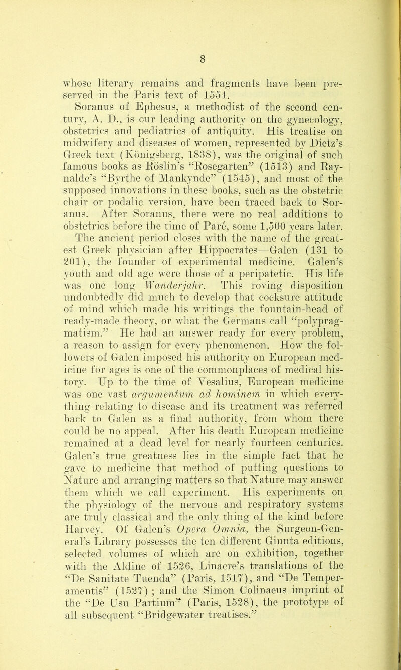 whose literary remains and fragments have been pre- served in the Paris text of 1554. Soraniis of Ephesus, a methodist of the second cen- tury, A. D., is our leading authority on the gynecology, obstetrics and pediatrics of antic|uity. His treatise on midwifery and diseases of women, represented by Dietz’s Greek text (Kbnigsberg, 1838), was the original of such famous books as Eoslin’s ‘^^Eosegarten” (1513) and Eay- nalde’s ‘^Byrthe of Mankynde” (1545), and most of the supposed innovations in these books, such as the obstetric chair or podalic version, have been traced back to Sor- anus. After Soranus, there were no real additions to obstetrics before the time of Pare, some 1,500 years later. The ancient period closes with the name of the great- est Greek physician after Hippocrates—Galen (131 to 201), the founder of experimental medicine. Galen’s youth and old age were those of a peripatetic. His life was one long Wanderjalir. This roving disposition undoubtedly did much to develop that cocksure attitude of mind which made his writings the fountain-head of ready-made theory, or what the Germans call ‘^polyprag- matism.” He had an answer ready for every problem, a reason to assign for every phenomenon. How the fol- lowers of Galen imposed his authority on European med- icine for ages is one of the commonplaces of medical his- tory. Up to the time of Vesalius, European medicine was one vast argiim,entum ad hominem in which every- thing relating to disease and its treatment was referred back to Galen as a final authority, from whom there could be no appeal. After his death European medicine remained at a dead level for nearly fourteen centuries. Galen’s true greatness lies in the simple fact that he gave to medicine that method of putting questions to Nature and arranging matters so that Nature may answer them which we call experiment. His experiments on the physiology of the nervous and respiratory systems are truly classical and the only thing of the kind before Harvey. Of Galen’s Opera Omnia, the Surgeon-Gen- eral’s Library possesses the ten different Giunta editions, selected volumes of which are on exhibition, together with the Aldine of 1526, Linacre’s translations of the ^^De Sanitate Tuenda” (Paris, 1517), and ^^De Temper- amentis” (1527) ; and the Simon Colinaeus imprint of the ‘^‘^De Usu Partium” (Paris, 1528), the protot}^pe of all subsequent ^^Bridgewater treatises.”