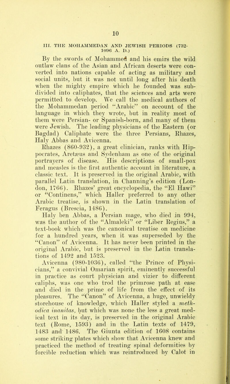 III. THE MOHAMMEDAN AND JEWISH PERIODS (782- 1096 A. D.) By the swords of Mohammed and his emirs the wild outlaw clans of the Asian and African deserts were con- verted into nations capable of acting as military and social nnits^ but it was not until long after his death when the mighty empire which he founded was sub- divided into caliphates, that the sciences and arts were permitted to develop. We call the medical authors of the Mohammedan period ^^Arabic’’ on account of the language in which they wrote, but in reality most of them were Persian- or Spanish-born, and many of them were Jewish. The leading physicians of the Eastern (or Bagdad) Caliphate were the three Persians, Ehazes, Haly Abbas and Avicenna. Ehazes (860-932), a great clinician, ranks with Hip- pocrates, Aretaeus and Sydenham as one of the original portrayers of disease. His descriptions of small-pox and measles is the first authentic account in literature, a classic text. It is preserved in the original Arabic, with parallel Latin translation, in Channing’s edition (Lon- don, 1766). Ehazes’ great encyclopedia, the ‘^^El Hawi” or ^^Continens,” which Haller preferred to any other Arabic treatise, is shown in the Latin translation of Feragus (Brescia, 1486). Haly hen Abbas, a Persian mage, who died in 994, was the author of the ^^Almaleki” or ‘^^Liber Eegius,” a text-book which was the canonical treatise on medicine for a hundred years, when it was superseded by the “Canon” of Avicenna. It has never been printed in the original Arabic, but is preserved in the Latin transla- tions of 1492 and 1523. Avicenna (980-1036), called “the Prince of Physi- cians,” a convivial Omarian spirit, eminently successful in practice as court physician and vizier to different caliphs, was one who trod the primrose path at ease and died in the prime of life from the effect of its pleasures. The “Canon” of Avicenna, a huge, unwieldy storehouse of knowledge, which Haller styled a metli- odica manitas, but which was none the less a great med- ical text in its day, is preserved in the original Arabic text (Eome, 1593) and in the Latin texts of 1479, 1483 and 1486. The Giunta edition of 1608 contains some striking plates which show that Avicenna knew and practiced the method of treating spinal deformities by forcible reduction which was reintroduced by Calot in