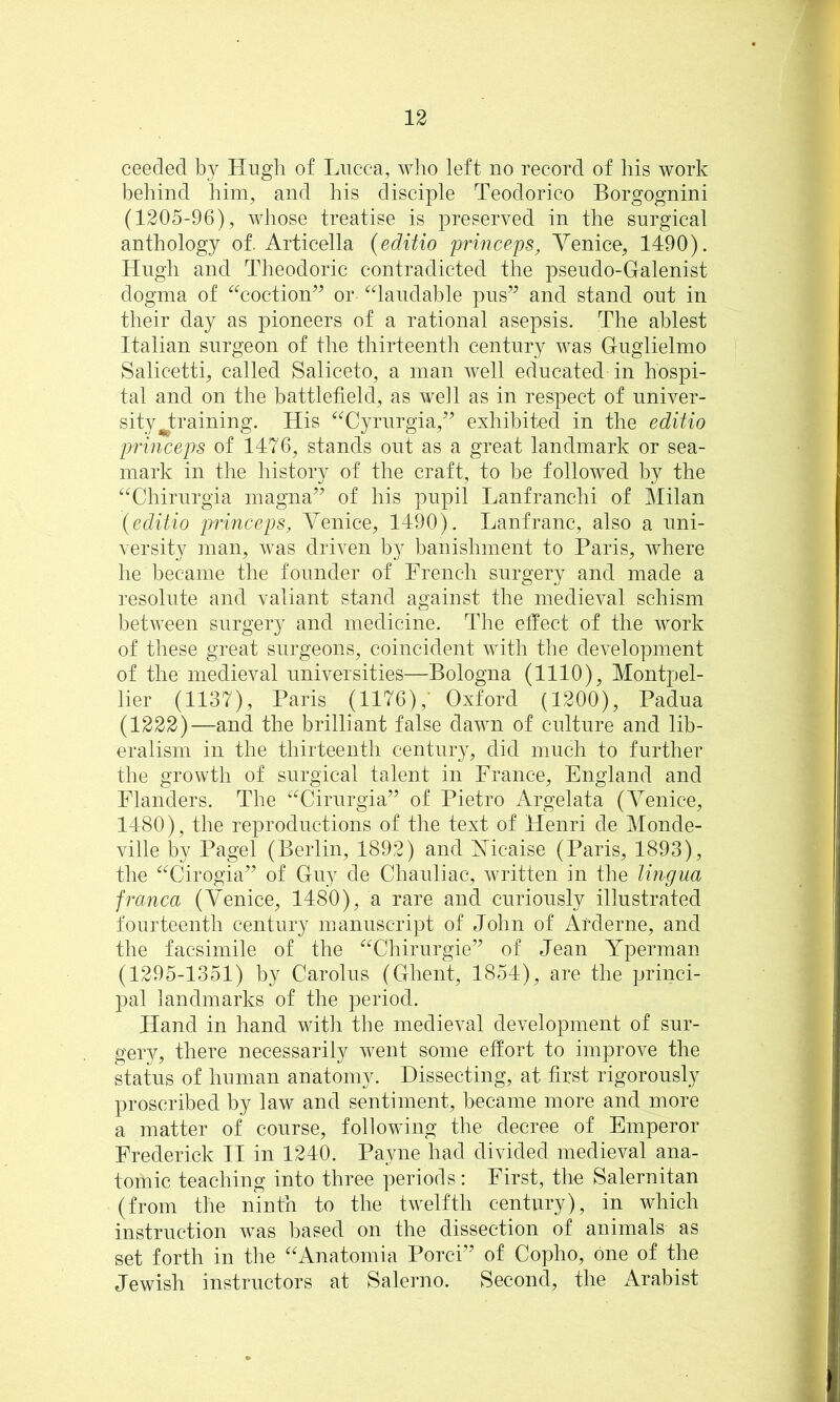 ceeded by Hugh of Lucca, who left no record of liis work behind him, and his disciple Teodorico Borgognini (1205-96), whose treatise is preserved in the surgical anthology of. Articella {editio princeps, Venice, 1490). Hugh and Theodoric contradicted the pseudo-Galenist dogma of ‘^^coction’^ or ^daudable pus’^ and stand out in their day as pioneers of a rational asepsis. The ablest Italian surgeon of the thirteentli century was Guglielmo Salicetti, called Saliceto, a man well educated in hospi- tal and on the battlefield, as well as in respect of univer- sity J;raining. His ^^Cyrurgia,’’ exhibited in the editio princeps of 1476, stands out as a great landmark or sea- mark in the history of the craft, to be followed by the ^^Chirurgia magna^^ of his pupil Lanfranchi of Milan (editio princeps, AVnice, 1490). Lanfranc, also a uni- versity ]nan, was driven by banishment to Paris, where he became the founder of French surgery and made a resolute and valiant stand against the medieval schism between surgery and medicine. The elfect of the work of these great surgeons, coincident with the development of the medieval universities—Bologna (1110), Montpel- lier (1137), Paris (1176),’ Oxford (1200), Padua (1222)—and the brilliant false dawn of culture and lib- eralism in the thirteenth century, did much to further the growth of surgical talent in France, England and Flanders. The ^^Cirurgia” of Pietro Argelata (Venice, 1480), the reproductions of the text of Henri de Monde- ville by Pagel (Berlin, 1892) and Vicaise (Paris, 1893), the ^^Cirogia’^ of Guy de Chauliac, written in the lingua franca (AVnice, 1480), a rare and curiously illustrated fourteenth century manuscript of John of Arderne, and the facsimile of the ‘^Vhirurgie” of Jean Yperman (1295-1351) by Carolus (Ghent, 1854), are the princi- pal landmarks of the period. Hand in hand witli the medieval development of sur- gery, there necessarily went some effort to improve the status of human anatomy. Dissecting, at first rigorously proscribed by law and sentiment, became more and more a matter of course, following the decree of Emperor Frederick II in 1240. Pa^me had divided medieval ana- tomic teaching into three periods: First, the Salernitan (from the ninth to the twelfth century), in which instruction was based on the dissection of animals as set forth in the “Anatomia Porci’’ of Copho, one of the Jewish instructors at Salerno. Second, the Arabist