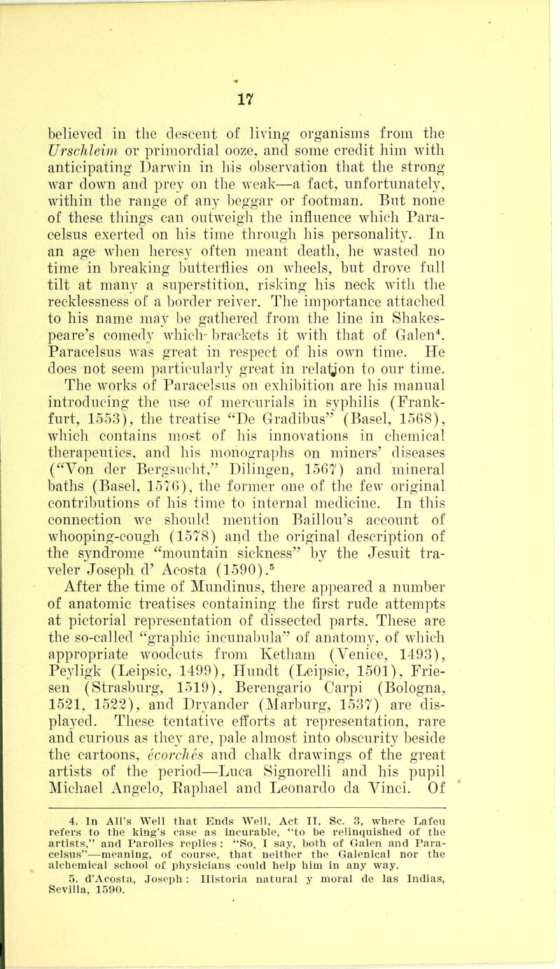 believed in the descent of living organisms from the Ursclileim or primordial ooze^ and some credit him with anticipating Darwin in his observation that the strong war down and prey on the weak—a fact, unfortunately, within the range of any beggar or footman. But none of these things can outweigh the influence which Para- celsus exerted on his time through his personality. In an age when heresy often meant death, he wasted no time in breaking butterflies on wheels, but drove full tilt at many a superstition, risking his neck Avitli the recklessness of a border reiver. The importance attached to his name may be gathered from the line in Shakes- peare’s comedy which- brackets it with that of Galen^. Paracelsus was great in respect of his own time. He does not seem particularly great in relalj^on to our time. The works of Paracelsus on exhibition are his manual introducing the use of mercurials in syphilis (Frank- furt, 1553), the treatise ^^De Gradibus” (Basel, 1568), which contains most of his innovations in chemical therapeutics, and his monographs on miners’ diseases (^^Von der Bergsuclit,” Dilingen, 1567) and mineral baths (Basel, 1576), the former one of the few original contributions of his time to internal medicine. In this connection we should mention Bailloii’s account of whooping-cough (1578) and the original description of the syndrome ^hnountain sickness” by the Jesuit tra- veler Joseph d’ Acosta (1590).® After the time of Mundinus, there appeared a number of anatomic treatises containing the first rude attempts at pictorial representation of dissected parts. These are the so-called ^^graphic incunabula” of anatomy, of which appropriate woodcuts from Ketham (Venice, 1493), Peyligk (Leipsic, 1499), Hundt (Leipsic, 1501), Frie- sen (Strasburg, 1519), Berengario Carpi (Bologna, 1521, 1522), and Dryander (Marburg, 1537) are dis- played. These tentative efforts at representation, rare and curious as they are, pale almost into obscurity beside the cartoons, ecorchh and chalk drawings of the great artists of the period—Luca Signorelli and his pupil Michael Angelo, Eaphael and Leonardo da Vinci. Of 4. In All’s Well that Ends Well, Act II, Sc. 3, where Eafeu refers to the king’s case as incurable, “to be relinquished of the artists,” and Parolles replies : “So, I say, both of Galen and Para- celsus”—meaning, of course, that neither the Galenicai nor the alchemical school of physicians could help him in any way. 5. d’Acosta, Joseph: Historia natural y moral de las Indias, Sevilla, 1590.