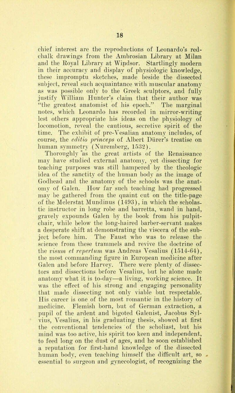 chief interest are the reproductions of Leonardo’s red- chalk drawings from the Ambrosian Library at Milan and the Koyal Library at Windsor. Startlingly modern in their accuracy and display of physiologic knowledge, these impromptu sketches, made beside the dissected subject, reveal such acquaintance with muscular anatomy as was possible only to the Greek sculptors, and fully justify William Hunter’s claim that their author was “the greatest anatomist of his epoch.” The marginal notes, which Leonardo has recorded in mirror-writing lest others appropriate his ideas on the physiology of locomotion, reveal the cautious, secretive spirit of the time. The exhibit of pre-Vesalian anatomy includes, of course, the editio princeps of Albert Diirer’s treatise on human symmetry (hTuremberg, 1532). Thoroughly as the great artists of the Eenaissance may have studied external anatomy, yet dissecting for teaching purposes was still hampered by the theologic idea of the sanctity of the human body as the image of Godhead and the anatomy of the schools was the anat- omy of Galen. How far such teaching had progressed may be gathered from the quaint cut on the title-page of the Melerstat Mundinus (1493), in which the scholas- tic instructor in long robe and barretta, wand in hand, gravely expounds Galen by the book from his pulpit- chair, while below the long-haired barber-servant makes a desperate shift at demonstrating the viscera of the sub- ject before him. The Faust who was to release the science from these trammels and revive the doctrine of the visum et repertum was Andreas Vesalius (1514-64), the most commanding figure in European medicine after Galen and before Harvey. There were plenty of dissec- tors and dissections before Vesalius, but he alone made anatomy what it is to-day—a living, working science. It was the effect of his strong and engaging personality that made dissecting not only viable but respectable. His career is one of the most romantic in the history of medicine. Flemish born, but of German extraction, a pupil of the ardent and bigoted Galenist, Jacobus Syl- vius, Vesalius, in his graduating thesis, showed at first the conventional tendencies of the scholiast, but his mind was too active, his spirit too keen and independent, to feed long on the dust of ages, and he soon established a reputation for first-hand knowledge of the dissected human body, even teaching himself the difficult art, so . essential to surgeon and gynecologist, of recognizing the