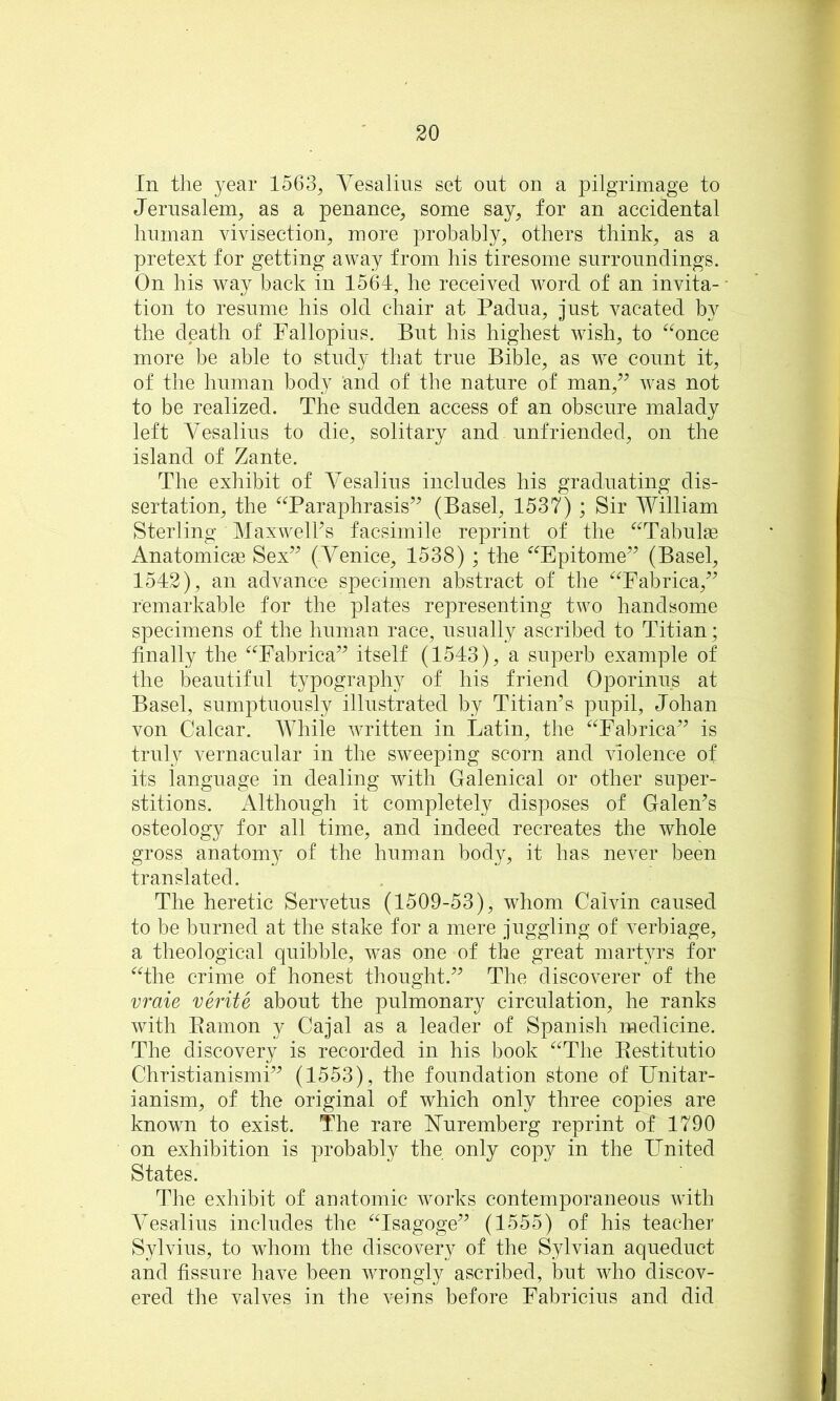 In the year 1563^ Vesalins set out on a pilgrimage to Jerusalem, as a penance, some say, for an accidental human vivisection, more probably, others think, as a pretext for getting away from his tiresome surroundings. On his way back in 1564, he received word of an invita- tion to resume his old chair at Padua, just vacated by the death of Fallopius. But his highest wish, to ^^once more be able to study that true Bible, as we count it, of the human body and of the nature of man,^^ was not to be realized. The sudden access of an obscure malady left Vesalins to die, solitary and unfriended, on the island of Zante. The exhibit of A^esalins includes his graduating dis- sertation, the ‘Taraphrasis’^ (Basel, 1537) ; Sir William Sterling MaxwelFs facsimile reprint of the ^^Tabulse Anatomicse Sex’^ (Venice, 1538) ; the “Epitome’^ (Basel, 1542), an advance specimen abstract of the ^Tabrica,^^ remarkable for the plates representing two handsome specimens of the human race, nsnally ascribed to Titian; finally the ^^Fabrica’^ itself (1543), a superb example of the beautiful typography of his friend Oporinns at Basel, sumptuously illustrated by Titian’s pupil, Johan von Calcar. While written in Latin, the ^^Fabrica” is truly vernacular in the sweeping scorn and violence of its language in dealing with Galenical or other super- stitions. x^lthough it completely disposes of Galen’s osteology for all time, and indeed recreates the whole gross anatomy of the human body, it has never been translated. The heretic Servetus (1509-53), whom Calvin caused to be burned at the stake for a mere juggling of verbiage, a theological quibble, was one of the great martyrs for ‘^The crime of honest thought.” The discoverer of the vraie verite about the pulmonary circulation, he ranks with Eamon y Cajal as a leader of Spanish medicine. The discovery is recorded in his book ^^The Eestitutio Christianismi” (1553), the foundation stone of Unitar- ianism, of the original of which only three copies are known to exist. The rare FTuremberg reprint of 1790 on exhibition is probably the only copy in the United States. The exhibit of anatomic works contemporaneous with Vesalins includes the “Isagoge” (1555) of his teacher Sylvius, to whom the discovery of the Sylvian aqueduct and fissure have been wrongly ascribed, but who discov- ered the valves in the veins before Fabricius and did