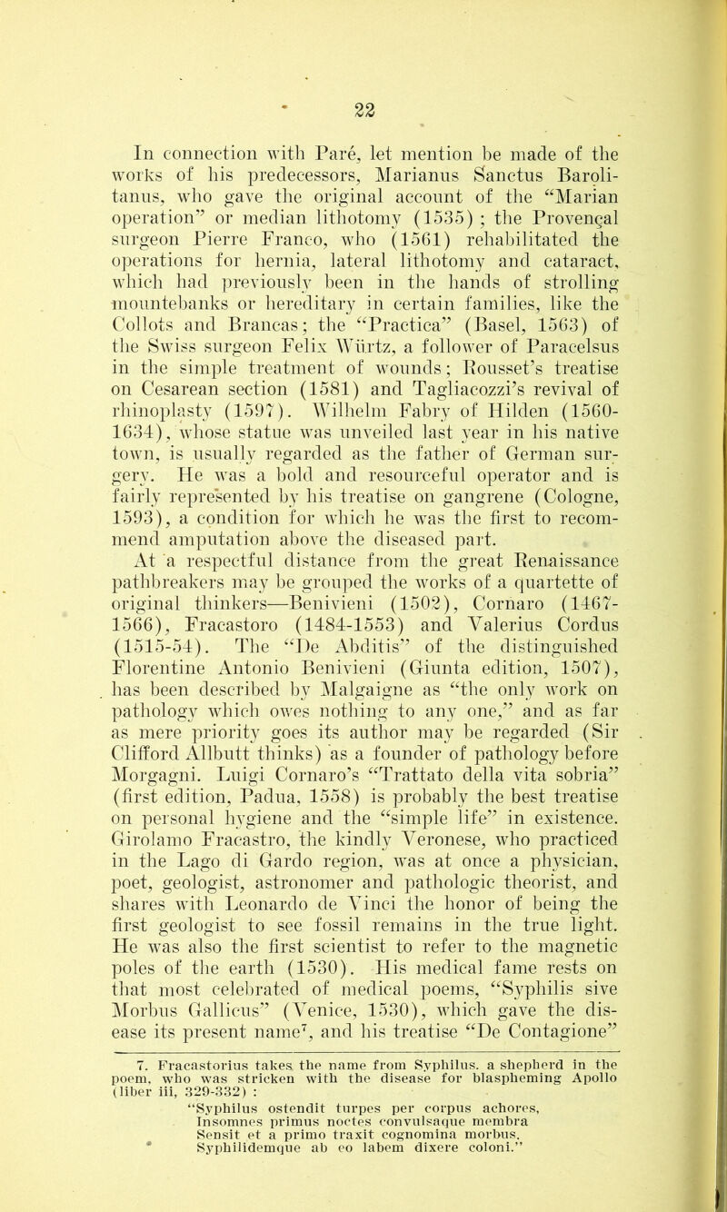 In connection with Pare, let mention be made of the works of his predecessors, Marianns Sanctus Baroli- tanns, who gave the original account of the “Marian operation” or median lithotomy (1535) ; the Provengal surgeon Pierre Franco, who (1561) rehabilitated the operations for hernia, lateral lithotomy and cataract, which had previously been in the hands of strolling mountebanks or hereditary in certain families, like the Collots and Brancas; the “Practica” (Basel, 1563) of the Swiss surgeon Felix Wtirtz, a follower of Paracelsus in the simple treatment of wounds; Eousset’s treatise on Cesarean section (1581) and Tagliacozzi’s revival of rhinoplasty (1597). Wilhelm Fabry of Hilden (1560- 1634), whose statue was unveiled last year in his native town, is usually regarded as the father of German sur- gery. He was a bold and resourceful operator and is fairly represented by his treatise on gangrene (Cologne, 1593), a condition for which he was the first to recom- mend amputation above the diseased part. At a respectful distance from the great Eenaissance pathbreakers may be grouped the works of a quartette of original thinkers—Benivieni (1502), Cornaro (1467- 1566), Fracastoro (1484-1553) and Valerius Cordus (1515-54). The “De Abditis” of the distinguished Florentine Antonio Benivieni (Giunta edition, 1507), has been described by Malgaigne as “the only work on pathology which ov.us nothing to any one,” and as far as mere priority goes its author may be regarded (Sir Clifford Allbutt thinks) as a founder of pathology before Morgagni. Luigi Cornaro’s “Trattato della vita sobria” (first edition, Padua, 1558) is probably the best treatise on personal hygiene and the “simple life” in existence. Girolamo Fracastro, the kindly Veronese, who practiced in the Lago di Gardo region, was at once a physician, poet, geologist, astronomer and pathologic theorist, and shares with Leonardo de Vinci the honor of being the first geologist to see fossil remains in the true light. He was also the first scientist to refer to the magnetic poles of tlie earth (1530). His medical fame rests on that most celebrated of medical poems, “Syphilis sive Morbus Gallicus” (Venice, 1530), which gave the dis- ease its present name’^, and his treatise “De Contagione” 7. Fracastorius takes, the name from Syphilus. a shepherd in the poem, who was stricken with the disease for blaspheming Apollo (liber iii, .329-332) : “Syphilus ostendit turpes per corpus achores, Insomnes primus noctes oonvulsaque membra Sensit et a primo traxit cognomina morbus. • Syphilidemque ah eo labem dixere coloni.”