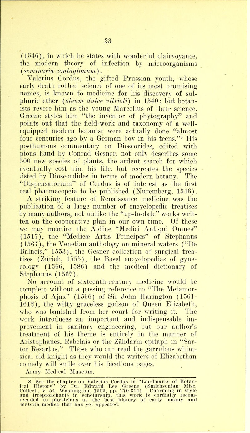 (1546), in wliich he states with wonderful clairvoyance, the modern theory of infection by microorganisms {seminaria contagionum). A'alerius Cordus, the gifted Prussian youth, whose early death robbed science of one of its most promising names, is known to medicine for his discovery of sul- phuric ether {olemn dulce vitrioli) in 1540 ; but botan- ists revere him as the young Marcellus of their science. Greene styles him *^4he inventor of phytography” and points out that the field-work and taxonomy of a well- equipped modern botanist were actually done ^^almost four centuries ago by a German boy in his teens.”* His posthumous commentary on Dioscorides, edited with pious hand by Conrad Gesner, not only describes some 500 uew species of plants, the ardent search for which eventually cost him his life, but recreates the species listed by Dioscordides in terms of modern botany. The “Dispensatorium” of Cordus is of interest as the first real pharmacopeia to be published (Nuremberg, 1546). A striking feature of Eenaissance medicine was the publication of a large number of encyclopedic treatises by many authors, not unlike the “up-to-date” works writ- ten on the cooperative plan in our own time. Of these we may mention the Aldine “Medici Antiqui Omnes” (1547), the “Medicse Artis Principes” of Stephanus (1567), the Venetian anthology on mineral waters (“He Balneis,” 1553), the Gesner collection of surgical trea- tises (Zurich, 1555), the Basel encyclopedias of gyne- cology (1566, 1586) and the medical dictionary of Stephanus (1567). No account of sixteenth-century medicine would be complete without a passing reference to “The Metamor- phosis of Ajax” (1596) of Sir John Harington (1561 1612), the witty graceless godson of Queen Elizabeth, who was banished from her court for writing it. The work introduces an important and indispensable im- provement in sanitary engineering, but our author’s treatment of his theme is entirely in the manner of Aristophanes, Eabelais or the Zahdarm epitaph in “Sar- tor Eesartus.” Those who can read the garrulous whim- sical old knight as they would the writers of Elizabethan comedy will smile over his facetious pages. Army Medical Museum. S. Spo tho chapter on Valerius Cordus in “Landmarks of Botan- ical Historv” by Dr. Edward Lee Greene (Smithsonian Misc. Collect., V, 54. Washington. 1909, pp. 270-.S14) . Charming in style and irreproachable in scholarship, this work is cordially recom- mended to physicians as the best history of early botany and mat('ria medica that has yet appeared.