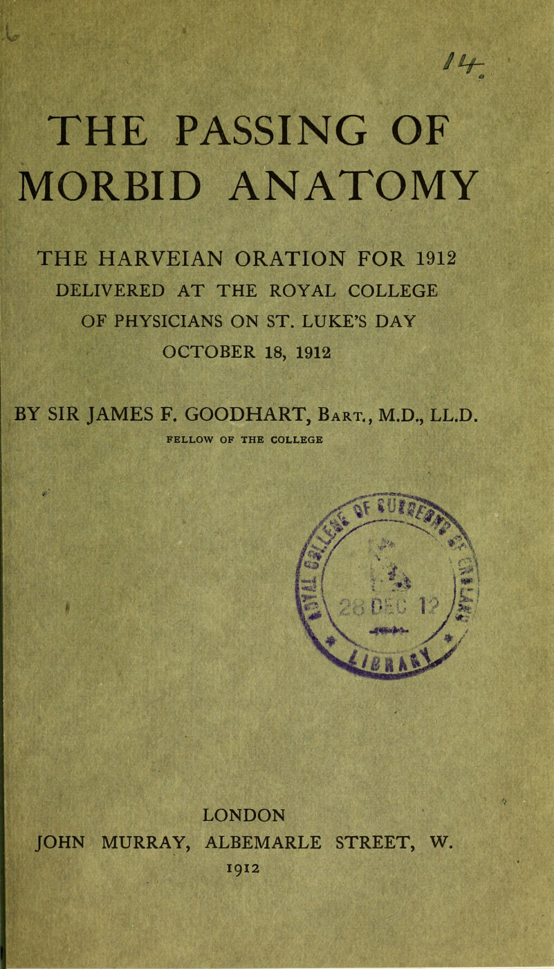 THE PASSING OF MORBID THE HARVEIAN ORATION FOR 1912 DELIVERED AT THE ROYAL COLLEGE OF PHYSICIANS ON ST. LUKE’S DAY OCTOBER 18, 1912 BY SIR JAMES F. GOODHART, Bart,, M.D., LL.D. FELLOW OF THE COLLEGE LONDON JOHN MURRAY, ALBEMARLE STREET, W. 1912