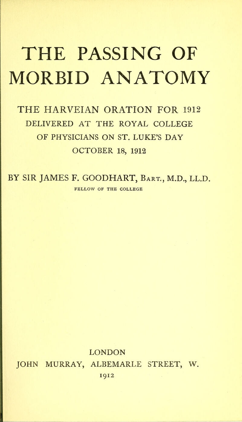 THE PASSING OF MORBID ANATOMY THE HARVEIAN ORATION FOR 1912 DELIVERED AT THE ROYAL COLLEGE OF PHYSICIANS ON ST. LUKE’S DAY OCTOBER 18, 1912 BY SIR JAMES F. GOODHART, Bart., M.D., LL.D. FELLOW OF THE COLLEGE LONDON JOHN MURRAY, ALBEMARLE STREET, W, 1912