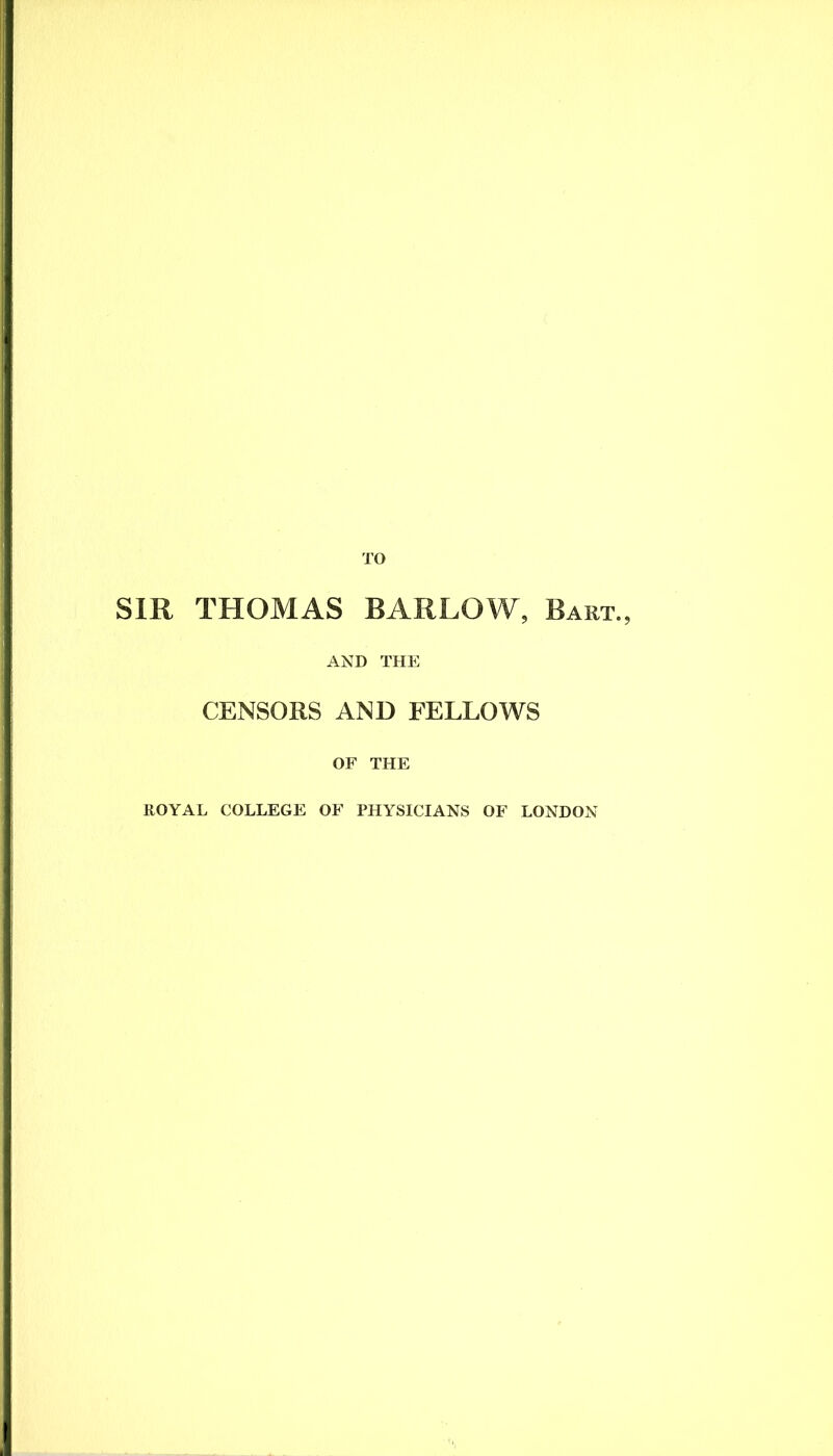 TO SIR THOMAS BARLOW, Bart., AND THE CENSORS AND FELLOWS OF THE ROYAL COLLEGE OF PHYSICIANS OF LONDON