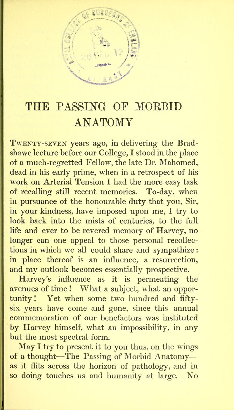THE PASSING OF MORBID ANATOMY Twenty-seven years ago, in delivering the Brad- shawe lecture before our College, I stood in the place of a much-regretted Fellow, the late Dr. Mahomed, dead in his early prime, when in a retrospect of his work on Arterial Tension I had the more easy task of recalling still recent memories. To-day, when in pursuance of the honourable duty that you. Sir, in your kindness, have imposed upon me, I try to look back into the mists of centuries, to the full life and ever to be revered memory of Harvey, no longer can one appeal to those personal recollec- tions in which we all could share and sympathize: in place thereof is an influence, a resurrection, and my outlook becomes essentially prospective. Harvey’s influence as it is permeating the avenues of time ! What a subject, what an oppor- tunity ! Yet when some two hundred and fifty- six years have come and gone, since this annual commemoration of our benefactors was instituted by Harvey himself, what an impossibility, in any but the most spectral form. May I try to present it to you thus, on the wings of a thought—The Passing of Morbid Anatomy— as it flits across the horizon of pathology, and in so doing touches us and humanity at large. No