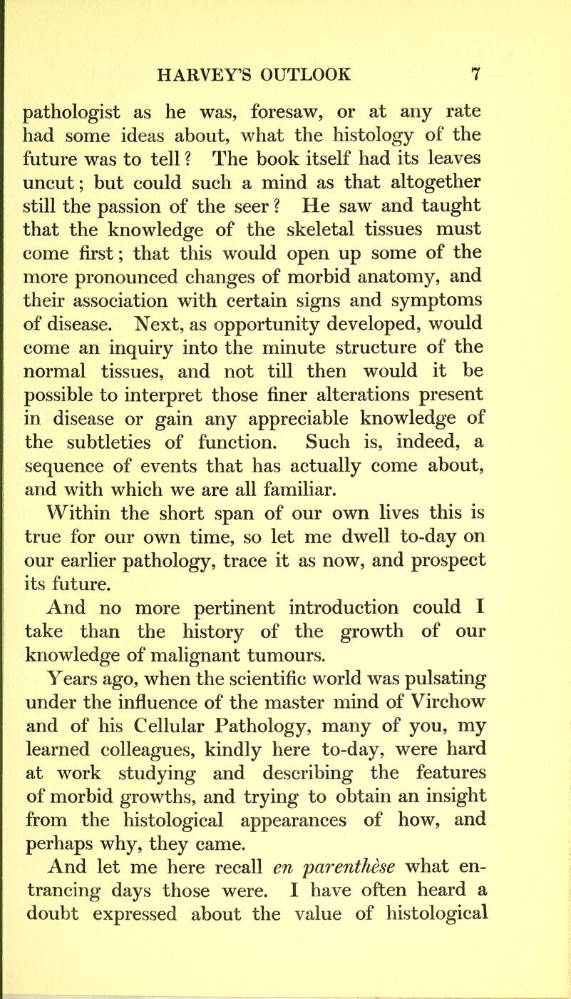 pathologist as he was, foresaw, or at any rate had some ideas about, what the histology of the future was to tell ? The book itself had its leaves uncut; but could such a mind as that altogether still the passion of the seer ? He saw and taught that the knowledge of the skeletal tissues must come first; that this would open up some of the more pronounced changes of morbid anatomy, and their association with certain signs and symptoms of disease. Next, as opportunity developed, would come an inquiry into the minute structure of the normal tissues, and not till then would it be possible to interpret those finer alterations present in disease or gain any appreciable knowledge of the subtleties of function. Such is, indeed, a sequence of events that has actually come about, and with which we are all familiar. Within the short span of our own lives this is true for our own time, so let me dwell to-day on our earlier pathology, trace it as now, and prospect its future. And no more pertinent introduction could I take than the history of the growth of our knowledge of malignant tumours. Years ago, when the scientific world was pulsating under the influence of the master mind of Virchow and of his Cellular Pathology, many of you, my learned colleagues, kindly here to-day, were hard at work studying and describing the features of morbid growths, and trying to obtain an insight from the histological appearances of how, and perhaps why, they came. And let me here recall en parenthese what en- trancing days those were. I have often heard a doubt expressed about the value of histological