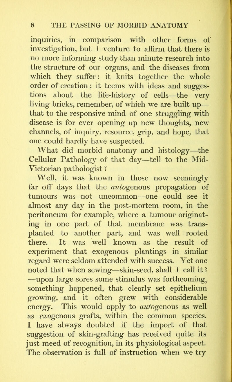 inquiries, in comparison with other forms of investigation, but I venture to affirm that there is no more informing study than minute research into the structure of our organs, and the diseases from which they suffer: it knits together the whole order of creation; it teems with ideas and sugges- tions about the life-history of cells—the very living bricks, remember, of which we are built up— that to the responsive mind of one struggling with disease is for ever opening up new thoughts, new channels, of inquiry, resource, grip, and hope, that one could hardly have suspected. What did morbid anatomy and histology—the Cellular Pathology of that day—tell to the Mid- Victorian pathologist ? Well, it was known in those now seemingly far off days that the autogenous propagation of tumours was not uncommon—one could see it almost any day in the post-mortem room, in the peritoneum for example, where a tumour originat- ing in one part of that membrane was trans- planted to another part, and was well rooted there. It was well known as the result of experiment that exogenous plantings in similar regard were seldom attended with success. Yet one noted that when sewing—skin-seed, shall I call it ? —upon large sores some stimulus was forthcoming, something happened, that clearly set epithelium growing, and it often grew with considerable energy. This would apply to az^^ogenous as well as ^iZ’ogenous grafts, within the common species. I have always doubted if the import of that suggestion of skin-grafting has received quite its just meed of recognition, in its physiological aspect. The observation is full of instruction when we try