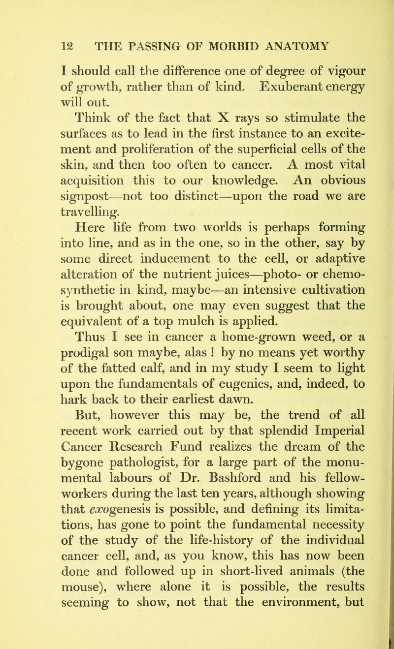 I should call the difference one of degree of vigour of growth, rather than of kind. Exuberant energy will out. Think of the fact that X rays so stimulate the surfaces as to lead in the first instance to an excite- ment and proliferation of the superficial cells of the skin, and then too often to cancer. A most vital acquisition this to our knowledge. An obvious signpost—not too distinct—^upon the road we are travelling. Here life from two worlds is perhaps forming into line, and as in the one, so in the other, say by some direct inducement to the cell, or adaptive alteration of the nutrient juices—photo- or chemo- synthetic in kind, maybe—an intensive cultivation is brought about, one may even suggest that the equivalent of a top mulch is applied. Thus I see in cancer a home-grown weed, or a prodigal son maybe, alas ! by no means yet worthy of the fatted calf, and in my study I seem to light upon the fundamentals of eugenics, and, indeed, to hark back to their earliest dawn. But, however this may be, the trend of all recent work carried out by that splendid Imperial Cancer Hesearch Fund realizes the dream of the bygone pathologist, for a large part of the monu- mental labours of Dr. Bashford and his fellow- workers during the last ten years, although showing that e^ogenesis is possible, and defining its limita- tions, has gone to point the fundamental necessity of the study of the life-history of the individual cancer cell, and, as you know, this has now been done and followed up in short-lived animals (the mouse), where alone it is possible, the results seeming to show, not that the environment, but