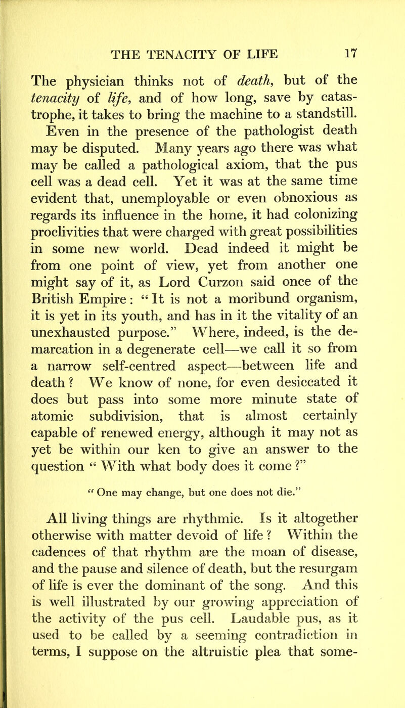 The physician thinks not of death, but of the tenacity of life, and of how long, save by catas- trophe, it takes to bring the machine to a standstill. Even in the presence of the pathologist death may be disputed. Many years ago there was what may be called a pathological axiom, that the pus cell was a dead cell. Yet it was at the same time evident that, unemployable or even obnoxious as regards its influence in the home, it had colonizing proclivities that were charged with great possibilities in some new world. Dead indeed it might be from one point of view, yet from another one might say of it, as Lord Curzon said once of the British Empire: ‘‘ It is not a moribund organism, it is yet in its youth, and has in it the vitality of an unexhausted purpose.” Where, indeed, is the de- marcation in a degenerate cell—we call it so from a narrow self-centred aspect—^between life and death ? We know of none, for even desiccated it does but pass into some more minute state of atomic subdivision, that is almost certainly capable of renewed energy, although it may not as yet be within our ken to give an answer to the question With what body does it come ?” “ One may change, but one does not die.” All living things are rhythmic. Is it altogether otherwise with matter devoid of life ? Within the cadences of that rhythm are the moan of disease, and the pause and silence of death, but the resurgam of life is ever the dominant of the song. And this is well illustrated by our growing appreciation of the activity of the pus cell. Laudable pus, as it used to be called by a seeming contradiction in terms, I suppose on the altruistic plea that some-