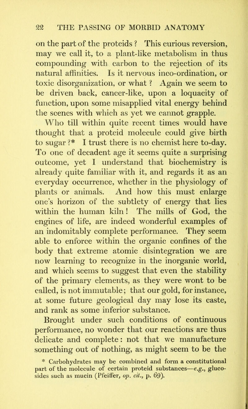 on the part of the proteids ? This curious reversion, may we call it, to a plant-like metabolism in thus compounding with carbon to the rejection of its natural affinities. Is it nervous inco-ordination, or toxic disorganization, or what ? Again we seem to be driven back, cancer-like, upon a loquacity of function, upon some misapplied vital energy behind the scenes with which as yet we cannot grapple. Who till within quite recent times would have thought that a proteid molecule could give birth to sugar ?* I trust there is no chemist here to-day. To one of decadent age it seems quite a surprising outcome, yet 1 understand that biochemistry is already quite familiar with it, and regards it as an everyday occurrence, whether in the physiology of plants or animals. And how this must enlarge one’s horizon of the subtlety of energy that lies within the human kiln! The mills of God, the engines of life, are indeed wonderful examples of an indomitably complete performance. They seem able to enforce within the organic confines of the body that extreme atomic disintegration we are now learning to recognize in the inorganic world, and which seems to suggest that even the stability of the primary elements, as they were wont to be called, is not immutable; that our gold, for instance, at some future geological day may lose its caste, and rank as some inferior substance. Brought under such conditions of continuous performance, no wonder that our reactions are thus delicate and complete: not that w^e manufacture something out of nothing, as might seem to be the * Carbohydrates may be combined and form a constitutional part of the molecule of certain proteid substances—e.g., gluco- sides such as mucin (Pfeiffer, op. cit., p. 69).
