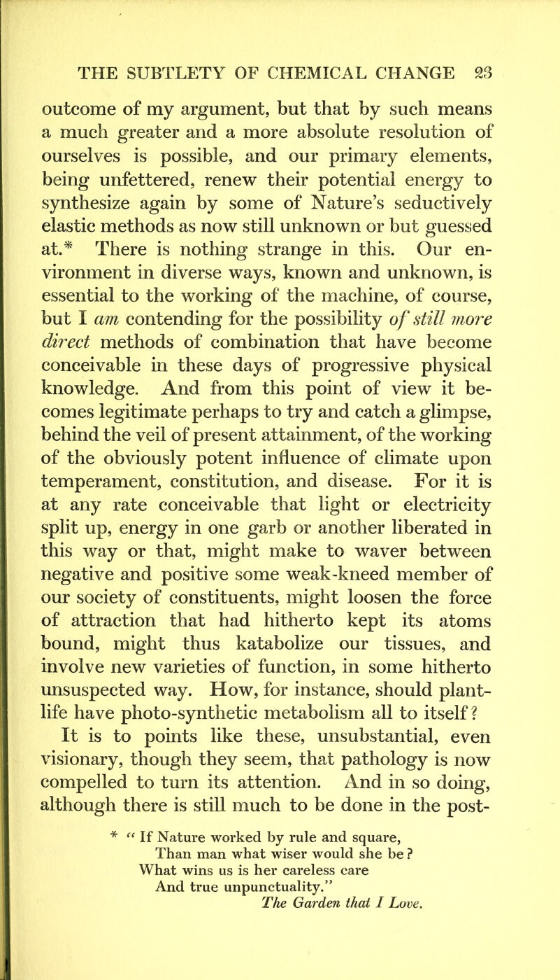 outcome of my argument, but that by such means a much greater and a more absolute resolution of ourselves is possible, and our primary elements, being unfettered, renew their potential energy to synthesize again by some of Nature’s seductively elastic methods as now still unknown or but guessed at.* There is nothing strange in this. Our en- vironment in diverse ways, known and unknown, is essential to the working of the machine, of course, but I am contending for the possibility of still more direct methods of combination that have become conceivable in these days of progressive physical knowledge. And from this point of view it be- comes legitimate perhaps to try and catch a glimpse, behind the veil of present attainment, of the working of the obviously potent influence of climate upon temperament, constitution, and disease. For it is at any rate conceivable that light or electricity split up, energy in one garb or another liberated in this way or that, might make to waver between negative and positive some weak-kneed member of our society of constituents, might loosen the force of attraction that had hitherto kept its atoms bound, might thus katabolize our tissues, and involve new varieties of function, in some hitherto unsuspected way. How, for instance, should plant- life have photo-synthetic metabolism all to itself? It is to points like these, unsubstantial, even visionary, though they seem, that pathology is now compelled to turn its attention. And in so doing, although there is still much to be done in the post- * “ If Nature worked by rule and square, Than man what wiser would she be ? What wins us is her careless care And true unpunctuality.” The Garden that I Love.
