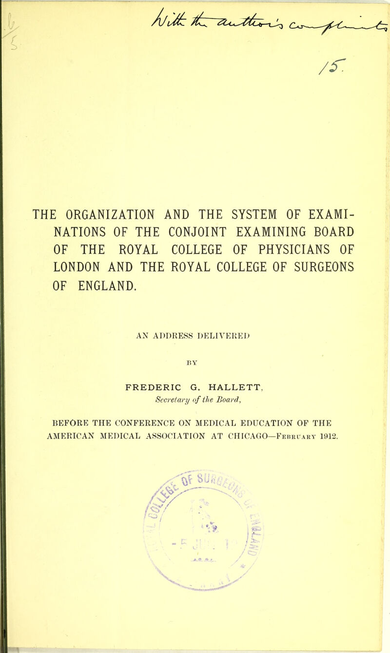 f. THE ORGANIZATION AND THE SYSTEM OF EXAMI- NATIONS OF THE CONJOINT EXAMINING BOARD OF THE ROYAL COLLEGE OF PHYSICIANS OF LONDON AND THE ROYAL COLLEGE OF SURGEONS OF ENGLAND. BEFORE THE CONFERENCE ON MEDICAL EDUCATION OF THE AMERICAN MEDICAL ASSOCIATION AT CHICAGO—February 1912. AN ADDRESS DELIVERED BY FREDERIC G. HALLETT, Secretary of the Board,