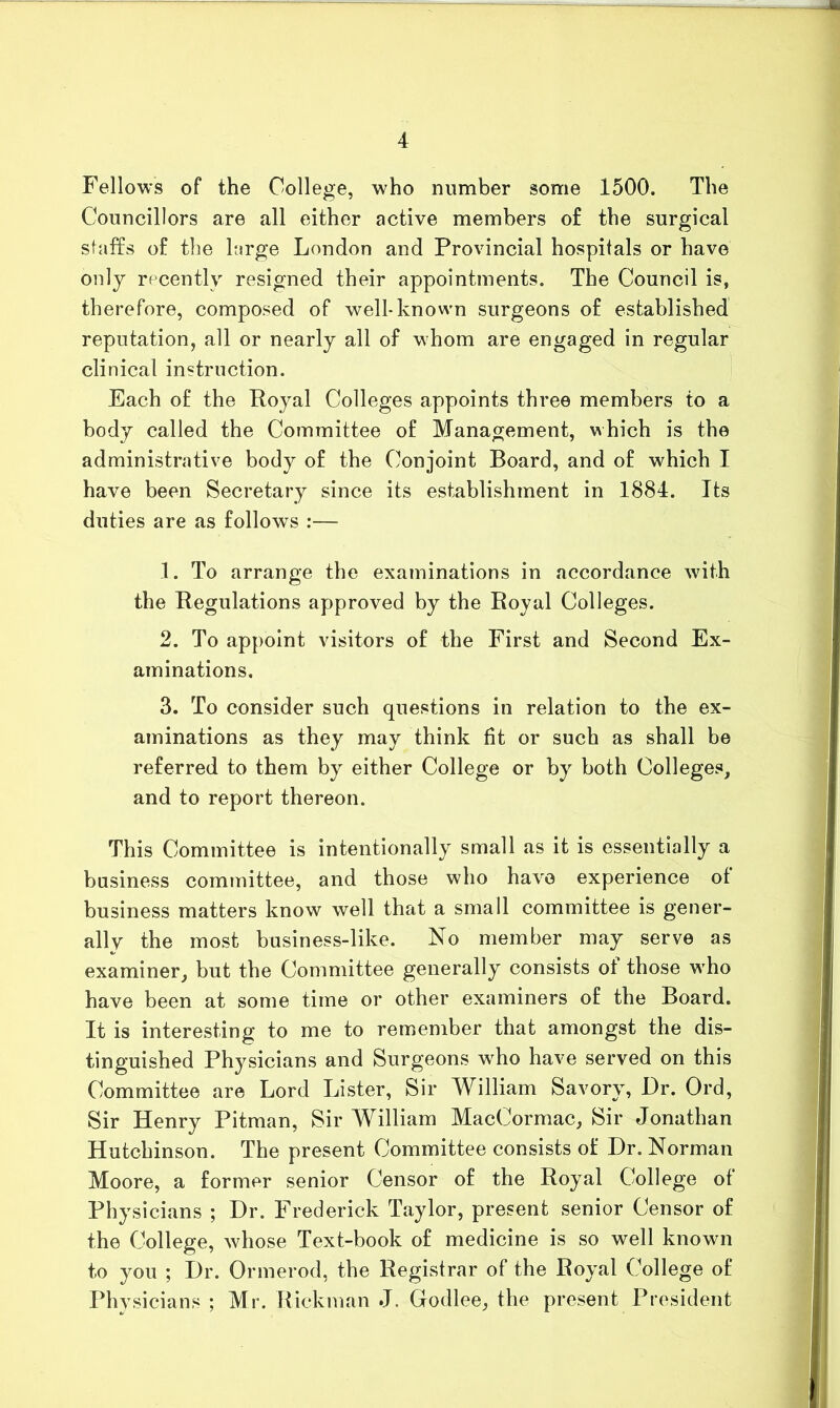 Fellows of the College, who number some 1500. The Councillors are all either active members of the surgical staffs of the large London and Provincial hospitals or have only recently resigned their appointments. The Council is, therefore, composed of well-known surgeons of established reputation, all or nearly all of whom are engaged in regular clinical instruction. Each of the Royal Colleges appoints three members to a body called the Committee of Management, which is the administrative body of the Conjoint Board, and of which I have been Secretary since its establishment in 1884. Its duties are as follows :— 1. To arrange the examinations in accordance with the Regulations approved by the Royal Colleges. 2. To appoint visitors of the First and Second Ex- aminations. 3. To consider such questions in relation to the ex- aminations as they may think fit or such as shall be referred to them by either College or by both Colleges, and to report thereon. This Committee is intentionally small as it is essentially a business committee, and those who have experience of business matters know well that a small committee is gener- ally the most business-like. No member may serve as examiner, but the Committee generally consists of those who have been at some time or other examiners of the Board. It is interesting to me to remember that amongst the dis- tinguished Physicians and Surgeons who have served on this Committee are Lord Lister, Sir William Savory, Dr. Ord, Sir Henry Pitman, Sir William MacCormac, Sir Jonathan Hutchinson. The present Committee consists of Dr. Norman Moore, a former senior Censor of the Royal College of Physicians ; Dr. Frederick Taylor, present senior Censor of the College, whose Text-book of medicine is so well known to you ; Dr. Ormerod, the Registrar of the Royal College of Physicians ; Mr. Rickman J. Godlee, the present President