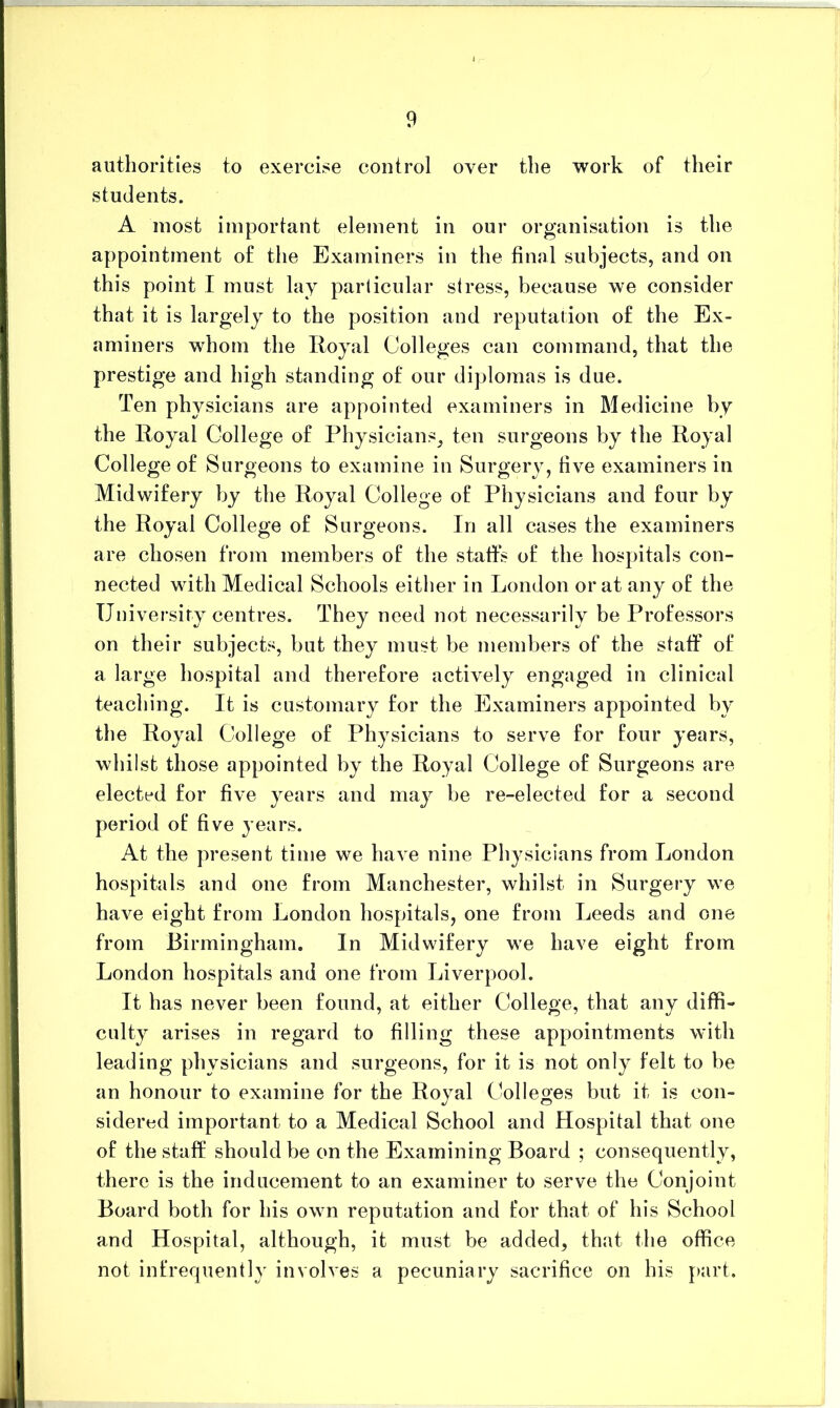 authorities to exercise control over the work of their students. A most important elemeiit in our organisation is the appointment of the Examiners in the final subjects, and on this point I must lay parlicular stress, because we consider that it is largely to the position and reputation of the Ex- aminers whom the Royal Colleges can command, that the prestige and high standing of our diplomas is due. Ten physicians are appointed examiners in Medicine by the Royal College of Physicians, ten surgeons by the Royal College of Surgeons to examine in Surgery, five examiners in Midwifery by the Royal College of Physicians and four by the Royal College of Surgeons. In all cases the examiners are chosen from members of the staffs of the hospitals con- nected with Medical Schools either in London or at any of the University centres. They need not necessarily be Professors on their subjects, but they must be members of the staff of a large hospital and therefore actively engaged in clinical teaching. It is customary for the Examiners appointed by the Royal College of Physicians to serve for four years, whilst those appointed by the Royal College of Surgeons are elected for five years and maj^ be re-elected for a second period of five years. At the present time we have nine Ph}^sicians from London hospitals and one from Manchester, whilst in Surgery we have eight from London hospitals, one from Leeds and one from Birmingham. In Midwifery we have eight from London hospitals and one from Liverpool. It has never been found, at either College, that any diffi- culty arises in regard to filling these appointments with leading physicians and surgeons, for it is not only felt to be an honour to examine for the Royal Colleges but it is con- sidered important to a Medical School and Hospital that one of the staff should be on the Examining Board ; consequently, there is the inducement to an examiner to serve the Conjoint Board both for his own reputation and for that of his School and Hospital, although, it must be added, that the office not infrequently involves a pecuniary sacrifice on his j>art.