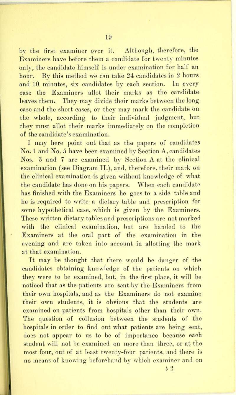 by the first examiner over it. Altliongb, tlierefore, the Examiners have before them a candidate for twenty minutes only, the candidate himself is under examination for half an hour. By this method we can take 24 candidates in 2 hours and 10 minutes, six candidates by each section. In every case the Examiners allot their marks as the candidate leaves them. They may divide their marks between the long case and the short cases, or they may mark the candidate on the whole, according to their individual judgment, but they must allot their marks immediately on the completion of the candidate’s examination. T may here point out that as the papers of candidates No. 1 and No. 5 have been examined by Section A, candidates Nos. 3 and 7 are examined by Section A at the clinical examination (see Diagram IT.), and, therefore, their mark on the clinical examination is given without knowledge of what the candidate has done on his papers. When each candidate has finished with the Examiners he goes to a side table and he is required to write a dietary table and prescription for some hypothetical case, which is given by the Examiners. These written dietary tables and prescriptions are not marked with the clinical examination, but are handed to the Examiners at the oral part of the examination in the evening and are taken into account in allotting the mark at that examination. It may be thought that there would be danger of the candidates obtaining knowledge of the patients on which they were to be examined, but, in the first place, it will be noticed that as the patients are sent by the Examiners from their own hospitals, and as the Examiners do not examine their own students, it is obvious that the students are examined on patients from hospitals other than their own. The question of collusion between the students of the hospitals in order to find out what patients are being sent, does not appear to us to be of importance because each student will not be examined on more than three, or at the most four, out of at least twenty-four patients, and there is no means of knowing beforehand by which examiner and on b 2