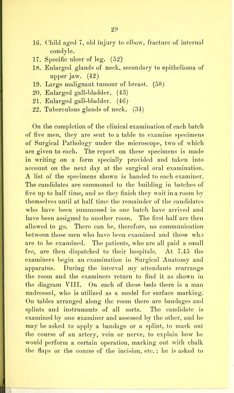 21) 16. Child aged 7, old injury to elbow, fracture of internal condyle. 17. Specific ulcer of leg. (52) 18. Enlarged glands of neck, secondary to epithelioma of upper jaw. (42) 19. Large malignant tumour of breast. (58) 20. Enlarged gall-bladder. (43) 21. Enlarged gall-bladder. (46) 22. Tuberculous glands of neck. (34) On the completion of the clinical examination of each batch of five men, they are sent to a table to examine specimens of Surgical Pathology under the microscope, two of which are given to each. The report on these specimens is made in writing on a form specially provided and taken into account on the next day at the surgical oral examination. A list of the specimens shown is handed to each examiner. The candidates are summoned to the building in batches of five up to half time, and as they finish they wait in a room by themselves until at half time the remainder of the candidates who have been summoned in one batch have arrived and have been assiemed to another room. The first half are then o allowed to go. There can be, therefore, no communication between those men who have been examined and those who are to be examined. The patients, who are all paid a small fee, are then dispatched to their hospitals. At 7.45 the examiners begin an examination in Surgical Anatomy and apparatus. During the interval my attendants rearrange the room and the examiners return to find it as shown in the diagram VIII. On each of these beds there is a man undressed, who is utilized as a model for surface marking. On tables arranged along the room there are bandages and splints and instruments of all sorts. The candidate is examined by one examiner and assessed by the other, and he may be asked to apply a bandage or a splint, to mark out the course of an artery, vein or nerve, to explain how he would perform a certain operation, marking out with chalk the flaps or the course of the incision, etc.; he is asked to