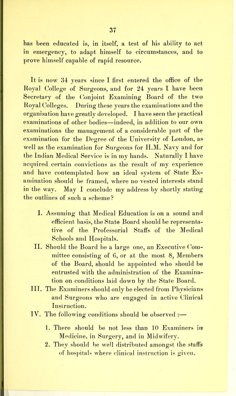 has been educated is, in itself, a test of his ability to act in emergency, to adapt himself to circumstances, and to prove himself capable of rapid resource. It is now 34 years since I first entered the office of the Royal College of Surgeons, and for 24 years I have been Secretary of the (;onjoint Examining Board of the two Royal Colleges. During these years the examinations and the organisation have greatly developed. I have seen the practical examinations of other bodies—indeed, in addition to our own examinations the management of a considerable part of the examination for the Degree of the University of London, as well as the examination for Surgeons for H.M. Navy and for the Indian Medical Service is in my hands. Naturally I have acquired certain convictions as the result of my experience and have contemplated how an ideal system of State Ex- amination should be framed, where no vested interests stand in the way. May I conclude my address by shortly stating the outlines of such a scheme? I. Assuming that Medical Education is on a sound and efficient basis, the State Board should be representa- tive of the Professorial Staffs of the Medical Schools and Hospitals. II. Should the Board be a large one, an Executive (Com- mittee consisting of 6, or at the most 8, Members of the Board, should be appointed who should be entrusted with the administration of the Examina- tion on conditions laid down by the State Board. III. The Examiners should only be elected from Physicians and Surgeons who are engaged in active Clinical Instruction. IV. The following conditions should be observed - 1. There should be not less than 10 Examiners in Medicine, in Surgery, and in Midwifery. 2. They should be well distributed amongst the staffs of liosj)itals where clinical instruction is given.