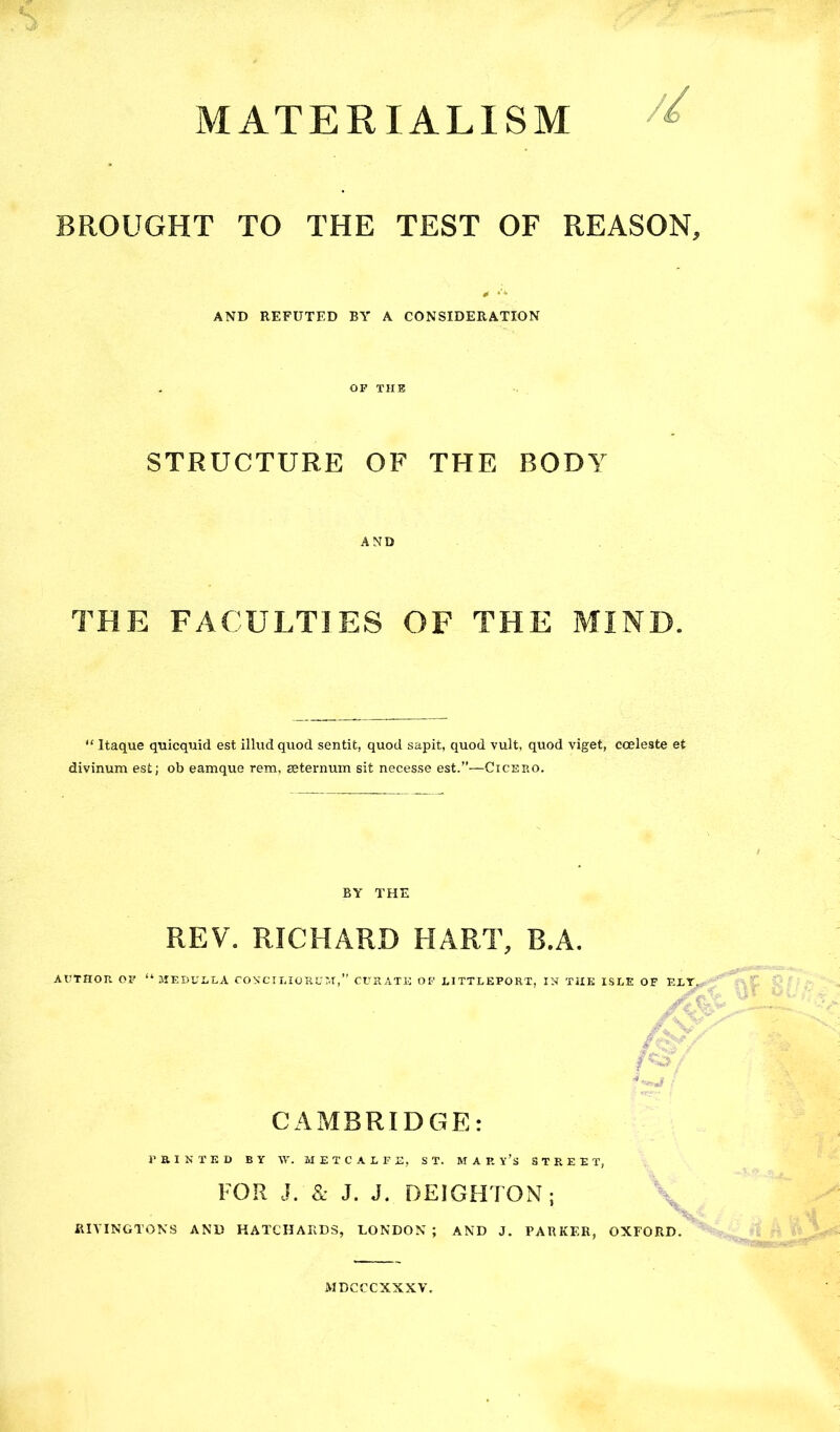 MATERIALISM BROUGHT TO THE TEST OF REASON, 0 AND REFUTED BY A CONSIDERATION OF TUB STRUCTURE OF THE BODY AND THE FACULTIES OF THE MIND. “ Itaque quicquid est illud quod sentit, quod sapit, quod vult, quod viget, cceleste et divinum est; ob eamque rem, seternum sit necesse est.”—Cicero. BY THE REV. RICHARD HART, B.A. AUTHOR OI' “ 3IEDULLA COVCII.IORU:.!,” CURATE OF LITTLEPORX, IN THE ISLE OF EXT. CAMBRIDGE: PaiNXED BY \y. METCALFE, ST. M A R y’s STREET, FOR J. & J. J. DEIGHTON; \ RIVINGTONS AND HATCHARD3, LONDON ; AND J. PARKER, OXFORD. MDCCCXXXV.