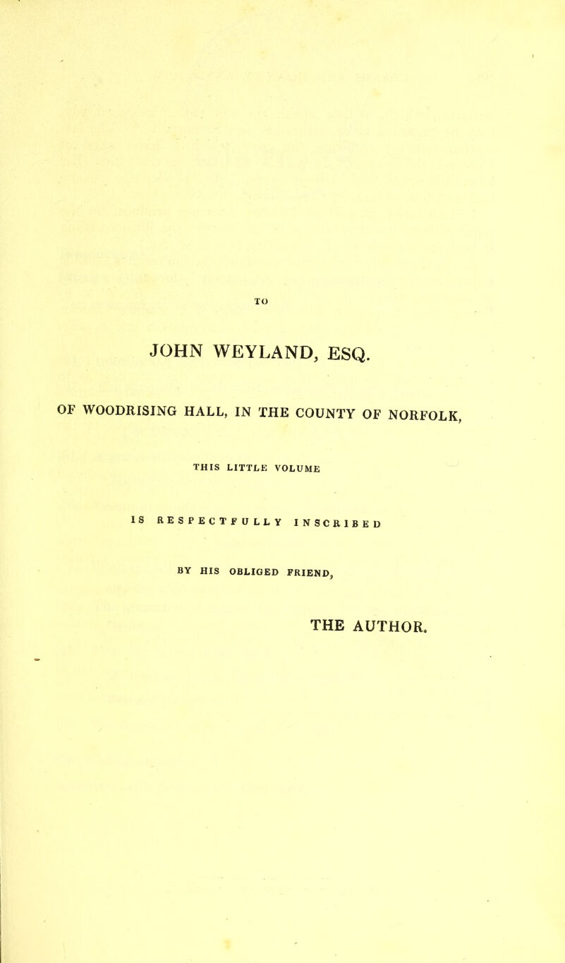 TO JOHN WEYLAND, ESQ. OF WOODRISING HALL, IN THE COUNTY OF NORFOLK, THIS LITTLE VOLUME IS RESPECTFULLY INSCRIBED BY HIS OBLIGED FRIEND, THE AUTHOR