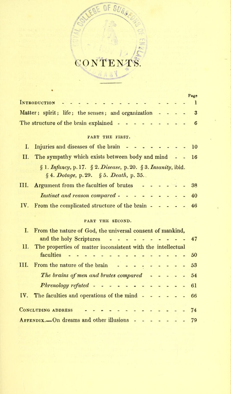 CONTENTS. Page Introduction .... 1 Matter; spirit; life; the senses ; and organization .... 3 The structure of the brain explained - 6 PART THE FIRST. I. Injuries and diseases of the brain - .10 II. The sympathy which exists between body and mind - - 16 § 1. Infancy, p. 17. § 2. Disease, p. 20. § 3. Insanity, ibid. § 4. Dotage, p.29. § 5. Death, p. 35.. III. Argument from the faculties of brutes ...... 38 Instinct and reason compared 40 IV. From the complicated structure of the brain 46 PART THE SECOND. I. From the nature of God, the universal consent of mankind, and the holy Scriptures 47 II. The properties of matter inconsistent with the intellectual faculties - 50 III. From the nature of the brain 53 The brains of men and brutes compared 54 Phrenology refuted 61 IV. The faculties and operations of the mind 66 Concluding address .74 Appendix,—On dreams and other illusions .......79