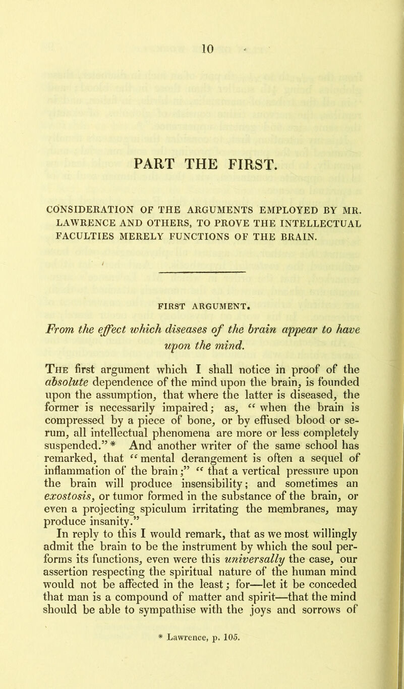 PART THE FIRST. CONSIDERATION OF THE ARGUMENTS EMPLOYED BY MR. LAWRENCE AND OTHERS, TO PROVE THE INTELLECTUAL FACULTIES MERELY FUNCTIONS OF THE BRAIN. FIRST ARGUMENT. From the effect which diseases of the brain appear to have upon the mind. The first argument which I shall notice in proof of the absolute dependence of the mind upon the brain, is founded upon the assumption, that where the latter is diseased, the former is necessarily impaired; as, when the brain is compressed by a piece of bone, or by effused blood or se- rum, all intellectual phenomena are more or less completely suspended.” * And another writer of the same school has remarked, that mental derangement is often a sequel of inflammation of the brainthat a vertical pressure upon the brain will produce insensibility; and sometimes an exostosis, or tumor formed in the substance of the brain, or even a projecting spiculum irritating the membranes, may produce insanity.” In reply to this I would remark, that as we most willingly admit the brain to be the instrument by which the soul per- forms its functions, even were this universally the case, our assertion respecting the spiritual nature of the human mind would not be aflTected in the least; for—let it be conceded that man is a compound of matter and spirit—that the mind should be able to sympathise with the joys and sorrows of