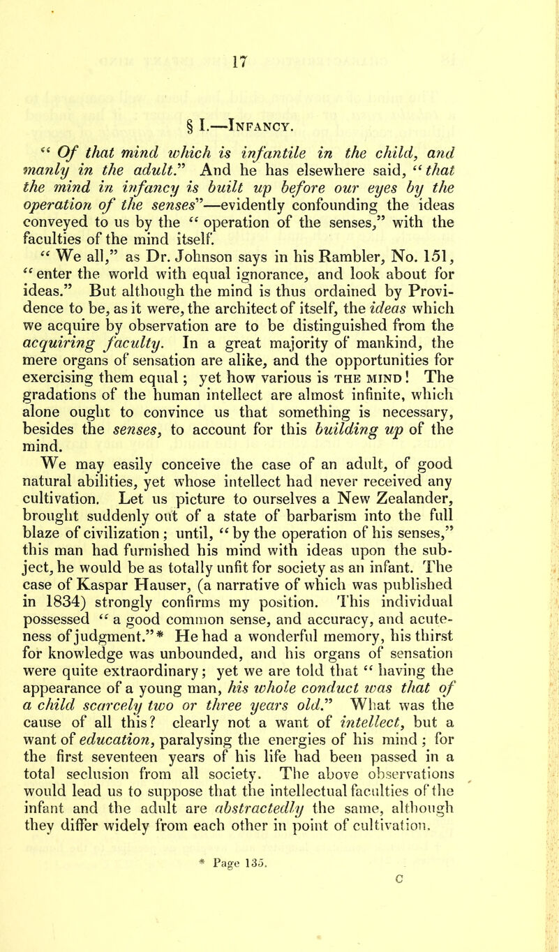 § I.—Infancy. Of that mind which is infantile in the child, and manly in the adultT And he has elsewhere said, that the mind in hfancy is built up before our eyes by the operation of the senses'^—evidently confounding the ideas conveyed to us by the operation of the senses/’ with the faculties of the mind itself. We all,” as Dr. Johnson says in his Rambler, No. 151, enter the world wdth equal ignorance, and look about for ideas.” But although the mind is thus ordained by Provi- dence to be, as it were, the architect of itself, the ideas which we acquire by observation are to be distinguished from the acquiring faculty. In a great majority of mankind, the mere organs of sensation are alike, and the opportunities for exercising them equal; yet how various is the mind ! The gradations of the human intellect are almost infinite, which alone ought to convince us that something is necessary, besides the senses, to account for this building up of the mind. We may easily conceive the case of an adult, of good natural abilities, yet w'hose intellect had never received any cultivation. Let us picture to ourselves a New Zealander, brought suddenly out of a state of barbarism into the full blaze of civilization ; until, by the operation of his senses,” this man had furnished his mind with ideas upon the sub- ject, he would be as totally unfit for society as an infant. The case of Kaspar Hauser, (a narrative of which was published in 1834) strongly confirms my position. This individual possessed a good common sense, and accuracy, and acute- ness of judgment.”* He had a wonderful memory, his thirst for knowledge was unbounded, and his organs of sensation were quite extraordinary; yet we are told that having the appearance of a young man, his lohole conduct was that of a child scarcely two or three years old.''' What was the cause of all this? clearly not a want of intellect, but a want of education, paralysing the energies of his mind ; for the first seventeen years of his life had been passed in a total seclusion from all society. The above observations would lead us to suppose that the intellectual faculties of the infant and the adult are abstractedly the same, although they differ widely from each other in point of cultivation. * Page 135. C