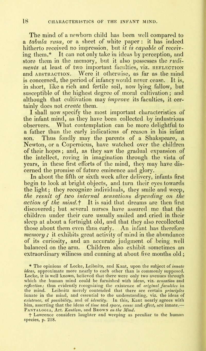 The mind of a newborn child has been well compared to a tabula rasa^ or a sheet of white paper : it has indeed hitherto received no impression, but it is capable of receiv- ing them.* It can not only take in ideas by perception, and store them in the memory, but it also possesses the rudi- ments at least of two important faculties, viz. reflection and ABSTRACTION. Were it otherwise, as far as the mind is concerned, the period of infancy would never cease. It is, in short, like a rich and fertile soil, now lying fallow, but susceptible of the highest degree of moral cultivation ; and although that cultivation may improve its faculties, it cer- tainly does not create them. I shall now specify the most important characteristics of the infant mind, as they have been collected by industrious observers. What contemplation can be more delightful to a father than the early indications of reason in his infant son. Thus fondly may the parents of a Shakspeare, a Newton, or a Copernicus, have watched over the children of their hopes; and, as they saw the gradual expansion of the intellect, roving in imagination through the vista of years, in these first efforts of the mind, they may have dis- cerned the promise of future eminence and glory. In about the fifth or sixth week after delivery, infants first begin to look at bright objects, and turn their eyes towards the light; they recognize individuals, they smile and weep, the result of two internal sensations depending on the action of the mind.'f It is said that dreams are then first discovered; but several nurses have assured me that the children under their care usually smiled and cried in their sleep at about a fortnight old, and that they also recollected those about them even thus early. An infant has therefore memory ; it exhibits great activity of mind in the abundance of its curiosity, and an accurate judgment of being well balanced on the arm. Children also exhibit sometimes an extraordinary wiliness and cunning at about five months old ; * The opinions of Locke, Leibnitz, and Kant, upon the subject of innate ideas, approximate more nearly to each other than is commonly supposed. Locke, it is well known, believed that there were only two avenues through which the human mind could be furnished with ideas, viz. sensation and reflection; thus evidently recognizing the existence of original faculties in the mind. Leibnitz merely contended that there are certain principles innate in the mind, and essential to the understanding, viz. the ideas of existence, of possibility, and of identity. In this, Kant nearly agrees with him, asserting that the ideas of time and space, cause and effect, ixve innate.— Pantalogia, Art. Kantism, and Brown on the Mind. t Lawrence considers laughter and weeping as peculiar to the human species, p. 218.