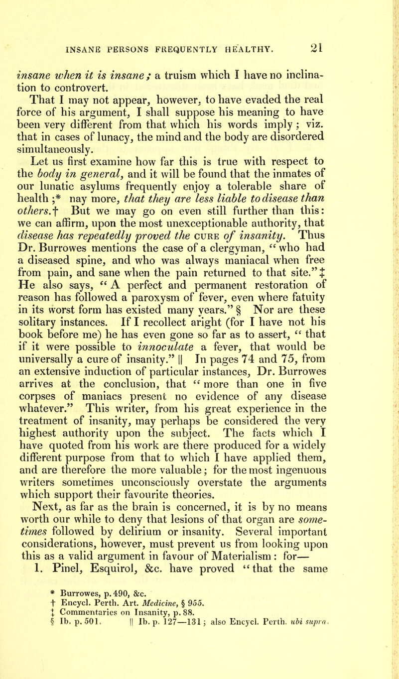 insane when it is insane ; a truism which I have no inclina- tion to controvert. That I may not appear, however, to have evaded the real force of his argument, I shall suppose his meaning to have been very different from that which his words imply; viz. that in cases of lunacy, the mind and the body are disordered simultaneously. Let us first examine how far this is true with respect to the body in general, and it will be found that the inmates of our lunatic asylums frequently enjoy a tolerable share of health nay more, that they are less liable to disease than others.-^ But we may go on even still further than this: we can affirm, upon the most unexceptionable authority, that disease has repeatedly proved the cure of insanity. Thus Dr. Burrowes mentions the case of a clergyman, who had a diseased spine, and who was always maniacal when free from pain, and sane when the pain returned to that site.” + He also says, A perfect and permanent restoration of reason has followed a paroxysm of fever, even where fatuity in its worst form has existed many years.” § Nor are these solitary instances. If I recollect aright (for I have not his book before me) he has even gone so far as to assert, that if it were possible to innoculate a fever, that would be universally a cure of insanity.” 1| In pages 74 and 75, from an extensive induction of particular instances. Dr. Burrowes arrives at the conclusion, that more than one in five corpses of maniacs present no evidence of any disease whatever.” This writer, from his great experience in the treatment of insanity, may perhaps be considered the very highest authority upon the subject. The facts which I have quoted from his work are there produced for a widely different purpose from that to which I have applied them, and are therefore the more valuable; for the most ingenuous WTiters sometimes unconsciously overstate the arguments which support their favourite theories. Next, as far as the brain is concerned, it is by no means worth our while to deny that lesions of that organ are some- times followed by delirium or insanity. Several important considerations, however, must prevent us from looking upon this as a valid argument in favour of Materialism : for— 1. Pinel, EsquiroJ, &c. have proved ‘Hhat the same * Burrowes, p. 490, &c. t Encycl. Perth. Art. Medicine, § 955. X Commentaries on Insanity, p. 88. § Ib. p. 501. II Ib. p. 127—131; also Encycl, Perth, ubi supra.