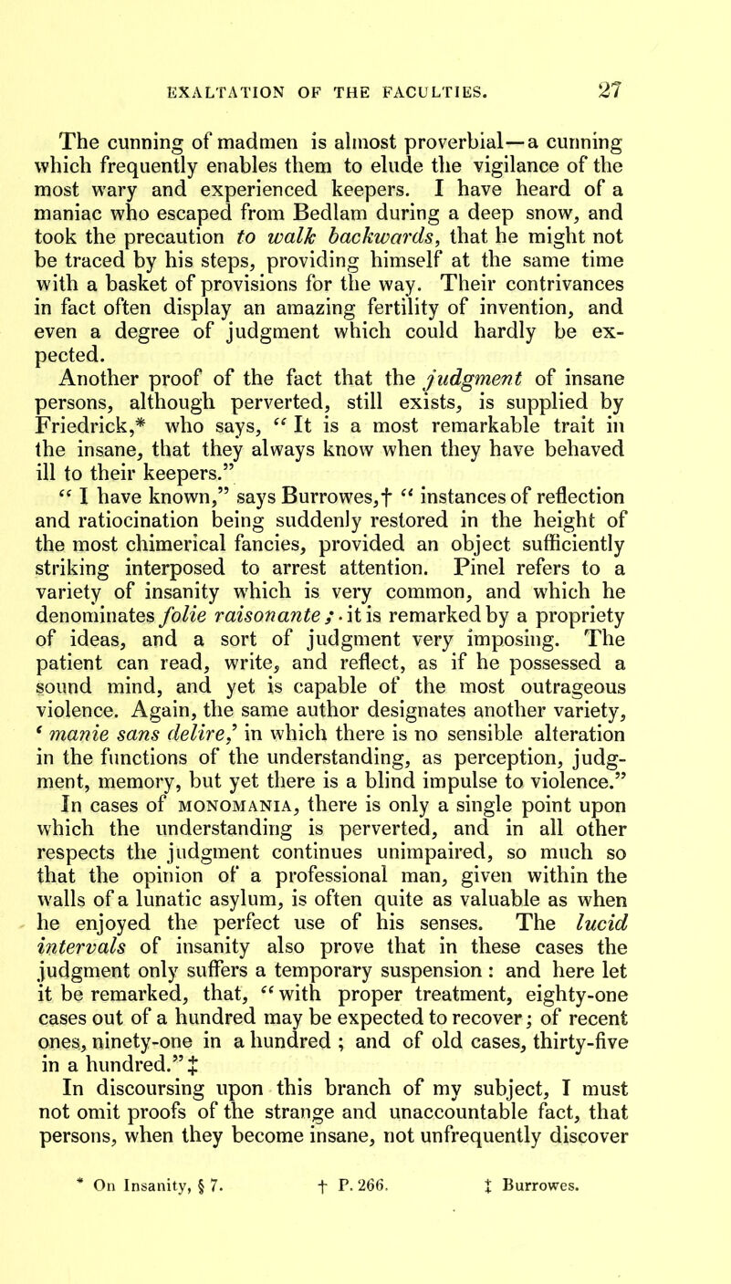 The cunning of madmen is almost proverbial—a cunning which frequently enables them to elude the vigilance of the most wary and experienced keepers. I have heard of a maniac who escaped from Bedlam during a deep snow, and took the precaution to walk backwards, that he might not be traced by his steps, providing himself at the same time with a basket of provisions for the way. Their contrivances in fact often display an amazing fertility of invention, and even a degree of judgment which could hardly be ex- pected. Another proof of the fact that judgment of insane persons, although perverted, still exists, is supplied by Friedrick,* who says, It is a most remarkable trait in the insane, that they always know when they have behaved ill to their keepers.” I have known,” says Burrowes,f instances of reflection and ratiocination being suddenly restored in the height of the most chimerical fancies, provided an object sufficiently striking interposed to arrest attention. Pinel refers to a variety of insanity which is very common, and which he denominates folie raisonante ; remarked by a propriety of ideas, and a sort of judgment very imposing. The patient can read, write, and reflect, as if he possessed a sound mind, and yet is capable of the most outrageous violence. Again, the same author designates another variety, ' manie sans delire,^ in which there is no sensible alteration in the functions of the understanding, as perception, judg- ment, memory, but yet there is a blind impulse to violence.” In cases of monomania, there is only a single point upon which the understanding is perverted, and in all other respects the judgment continues unimpaired, so much so that the opinion of a professional man, given within the w'alls of a lunatic asylum, is often quite as valuable as when he enjoyed the perfect use of his senses. The lucid intervals of insanity also prove that in these cases the judgment only suffers a temporary suspension : and here let it be remarked, that, with proper treatment, eighty-one cases out of a hundred may be expected to recover; of recent ones, ninety-one in a hundred ; and of old cases, thirty-five in a hundred.” J In discoursing upon this branch of my subject, I must not omit proofs of the strange and unaccountable fact, that persons, when they become insane, not unfrequently discover * On Insanity, § 7. t P.266. X Burrowes.