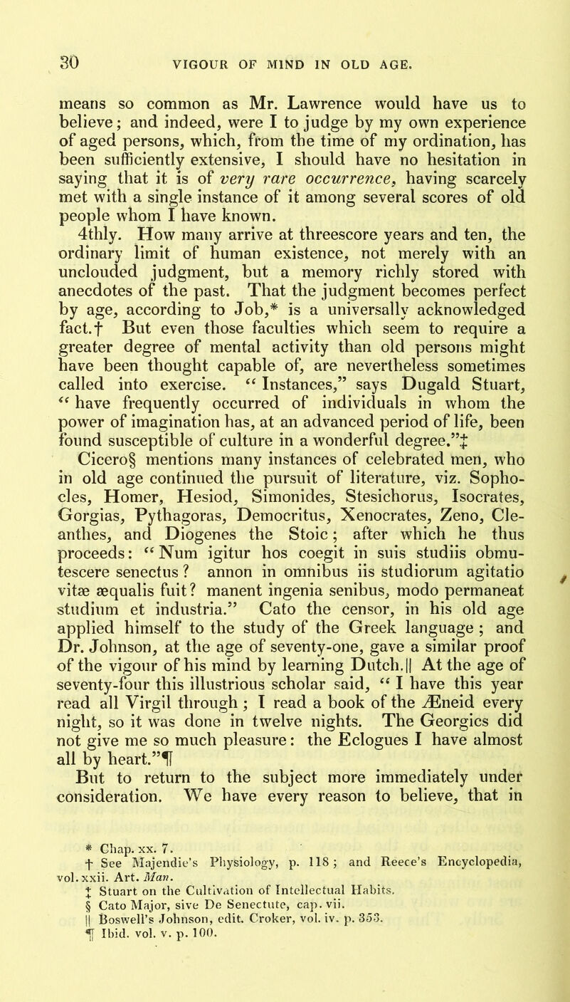 means so common as Mr. Lawrence would have us to believe; and indeed, were I to judge by my own experience of aged persons, which, from the time of my ordination, has been sufficiently extensive, I should have no hesitation in saying that it is of very rare occurrence, having scarcely met with a single instance of it among several scores of old people whom I have known. 4thly. How many arrive at threescore years and ten, the ordinary limit of human existence, not merely with an unclouded judgment, but a memory richly stored with anecdotes of the past. That the judgment becomes perfect by age, according to Job,* * * § is a universally acknowledged fact.f But even those faculties which seem to require a greater degree of mental activity than old persons might have been thought capable of, are nevertheless sometimes called into exercise. Instances,” says Dugald Stuart, have frequently occurred of individuals in whom the power of imagination has, at an advanced period of life, been found susceptible of culture in a wonderful degree.”J Cicero§ mentions many instances of celebrated men, who in old age continued the pursuit of literature, viz. Sopho- cles, Homer, Hesiod, Simonides, Stesichorus, Isocrates, Gorgias, Pythagoras, Democritus, Xenocrates, Zeno, Cle- anthes, and Diogenes the Stoic; after which he thus proceeds: Num igitur hos coegit in suis studiis obmu- tescere senectus ? annon in omnibus iis studiorum agitatio vitse aequalis fuit? manent ingenia senibus, modo permaneat studium et industria.” Cato the censor, in his old age applied himself to the study of the Greek language ; and Dr. Johnson, at the age of seventy-one, gave a similar proof of the vigour of his mind by learning Dutch. || At the age of seventy-four this illustrious scholar said, “ I have this year read all Virgil through ; I read a book of the JEneid every night, so it was done in twelve nights. The Georgies did not give me so much pleasure: the Eclogues I have almost all by heart.”H But to return to the subject more immediately under consideration. We have every reason to believe, that in * Chap, XX. 7. f See Majendie’s Pliysiology, p. 118; and Reece’s Encyclopedia, vol.xxii. Art. Man. X Stuart on the Cultivation of Intellectual Habits. § Cato Major, sive De Senectute, cap.vii. ]| Boswell’s Johnson, edit. Croker, vol. iv. p. 353. Ibid. vol. V. p. 100.