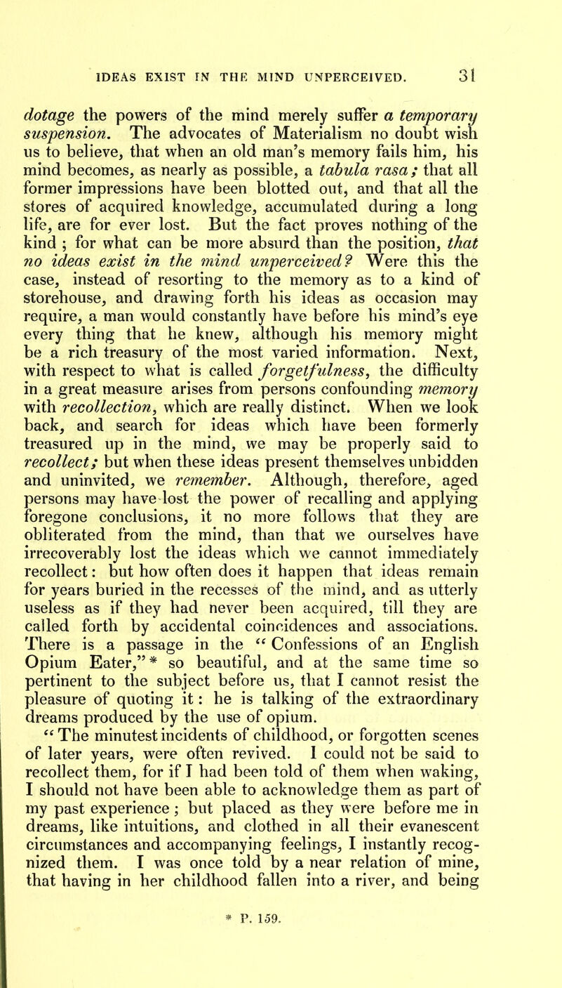 dotage the powers of the mind merely suffer a temporary suspension. The advocates of Materialism no doubt wish us to believe, that when an old man’s memory fails him, his mind becomes, as nearly as possible, a tabula rasa ; that all former impressions have been blotted out, and that all the stores of acquired knowledge, accumulated during a long life, are for ever lost. But the fact proves nothing of the kind ; for what can be more absurd than the position, that no ideas exist in the mind unperceived? Were this the case, instead of resorting to the memory as to a kind of storehouse, and drawing forth his ideas as occasion may require, a man would constantly have before his mind’s eye every thing that he knew, although his memory might be a rich treasury of the most varied information. Next, with respect to what is called forgetfidness, the difficulty in a great measure arises from persons confounding memory with recollection, which are really distinct. When we look back, and search for ideas which have been formerly treasured up in the mind, we may be properly said to recollect; but when these ideas present themselves unbidden and uninvited, we remember. Although, therefore, aged persons may have lost the power of recalling and applying foregone conclusions, it no more follows that they are obliterated from the mind, than that we ourselves have irrecoverably lost the ideas which we cannot immediately recollect: but how often does it happen that ideas remain for years buried in the recesses of the mind, and as utterly useless as if they had never been acquired, till they are called forth by accidental coincidences and associations. There is a passage in the Confessions of an English Opium Eater,”* so beautiful, and at the same time so pertinent to the subject before us, that I cannot resist the pleasure of quoting it: he is talking of the extraordinary dreams produced by the use of opium. ^‘The minutest incidents of childhood, or forgotten scenes of later years, were often revived. I could not be said to recollect them, for if I had been told of them when waking, I should not have been able to acknowledge them as part of my past experience; but placed as they were before me in dreams, like intuitions, and clothed in all their evanescent circumstances and accompanying feelings, I instantly recog- nized them. I was once told by a near relation of mine, that having in her childhood fallen into a river, and being * P. 159.