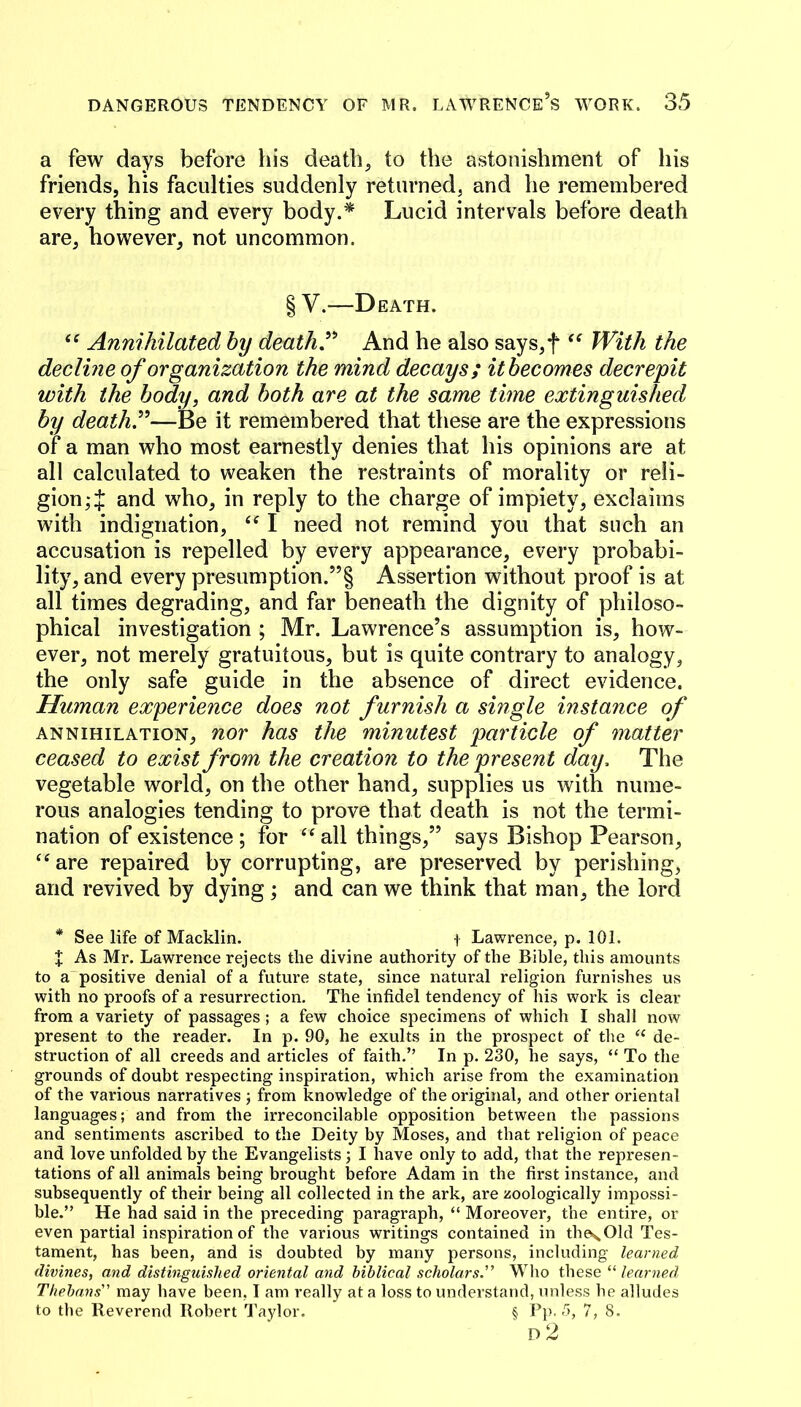 a few days before his death, to the astonishment of his friends, his faculties suddenly returned, and he remembered every thing and every body.* Lucid intervals before death are, however, not uncommon. § V.—Death. Annihilated by death,And he also says,f With the decline of organization the mind decays; itbecomes decrepit with the body, and both are at the same time extinguished by deaths—Be it remembered that these are the expressions of a man who most earnestly denies that his opinions are at all calculated to weaken the restraints of morality or reli- gion and who, in reply to the charge of impiety, exclaims with indignation, I need not remind you that such an accusation is repelled by every appearance, every probabi- lity, and every presumption.”! Assertion without proof is at all times degrading, and far beneath the dignity of philoso- phical investigation ; Mr. Lawrence’s assumption is, how- ever, not merely gratuitous, but is quite contrary to analogy, the only safe guide in the absence of direct evidence. Human experience does not furnish a single instance of ANNIHILATION, nor has the minutest particle of matter ceased to exist from the creation to the present day. The vegetable world, on the other hand, supplies us with nume- rous analogies tending to prove that death is not the termi- nation of existence ; for ‘‘ all things,” says Bishop Pearson, ‘^are repaired by corrupting, are preserved by perishing, and revived by dying; and can we think that man, the lord * See life of Macklin. i Lawrence, p. 101. X As Mr. Lawrence rejects the divine authority of the Bible, this amounts to a positive denial of a future state, since natural religion furnishes us with no proofs of a resurrection. The infidel tendency of his work is clear from a variety of passages ; a few choice specimens of which I shall now present to the reader. In p. 90, he exults in the prospect of the “ de- struction of all creeds and articles of faith.” In p. 230, he says, “ To the grounds of doubt respecting inspiration, which arise from the examination of the various narratives j from knowledge of the original, and other oriental languages; and from the irreconcilable opposition between the passions and sentiments ascribed to the Deity by Moses, and that religion of peace and love unfolded by the Evangelists; I have only to add, that the represen- tations of all animals being brought before Adam in the first instance, and subsequently of their being all collected in the ark, are zoologically impossi- ble.” He had said in the preceding paragraph, “ Moreover, the entire, or even partial inspiration of the various writings contained in thes.01d Tes- tament, has been, and is doubted by many persons, including learned divines, and distinguished oriental and biblical scholars.” Who these “ learned Thebans” may have been, I am really at a loss to understand, unless he alludes to the Reverend Robert Taylor. § Pp. 5, 7,8.