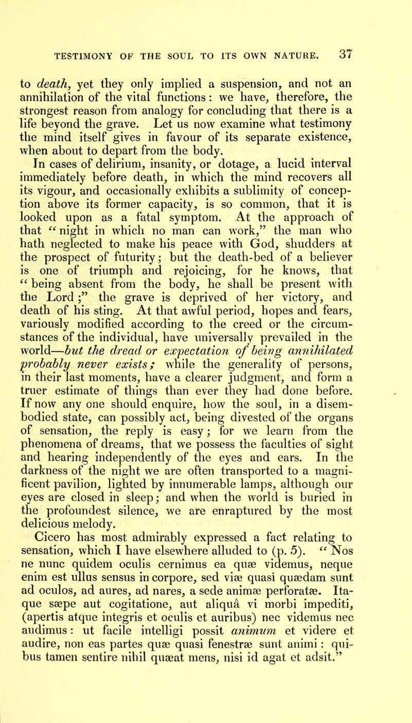 to death, yet they only implied a suspension, and not an annihilation of the vital functions: we have^ therefore, the strongest reason from analogy for concluding that there is a life beyond the grave. Let us now examine what testimony the mind itself gives in favour of its separate existence, when about to depart from the body. In cases of delirium, insanity, or dotage, a lucid interval immediately before death, in which the mind recovers all its vigour, and occasionally exhibits a sublimity of concep- tion above its former capacity, is so common, that it is looked upon as a fatal symptom. At the approach of that night in which no man can w^ork,” the man who hath neglected to make his peace with God, shudders at the prospect of futurity; but the death-bed of a believer is one of triumph and rejoicing, for he knows, that being absent from the body, he shall be present with the Lord the grave is deprived of her victory, and death of his sting. At that awful period, hopes and fears, variously modified according to the creed or the circum- stances of the individual, have universally prevailed in the world—hut the dread or expectation of being annihilated probably never exists; while the generality of persons, in their last moments, have a clearer judgment, and form a truer estimate of things than ever they had done before. If now any one should enquire, how the soul, in a disem- bodied state, can possibly act, being divested of the organs of sensation, the reply is easy; for we learn from the phenomena of dreams, that we possess the faculties of sight and hearing independently of the eyes and ears. In the darkness of the night we are often transported to a magni- ficent pavilion, lighted by innumerable lamps, although our eyes are closed in sleep; and wLen the world is buried in the profoundest silence, we are enraptured by the most delicious melody. Cicero has most admirably expressed a fact relating to sensation, which I have elsewhere alluded to (p. 5). Nos ne nunc quidem oculis cernimus ea quse videmus, neque enim est ullus sensus in corpore, sed viee quasi quaedam sunt ad oculos, ad aures, ad nares, a sede animae perforatae. Ita- que saepe aut cogitatione, aut aliqua vi morbi impediti, (apertis atque integris et oculis et auribus) nec videmus nec audimus: ut facile intelligi possit animum et videre et audire, non eas partes quae quasi fenestrae sunt animi: qui- bus tamen sentire nihil quaeat mens, nisi id agat et adsit.”