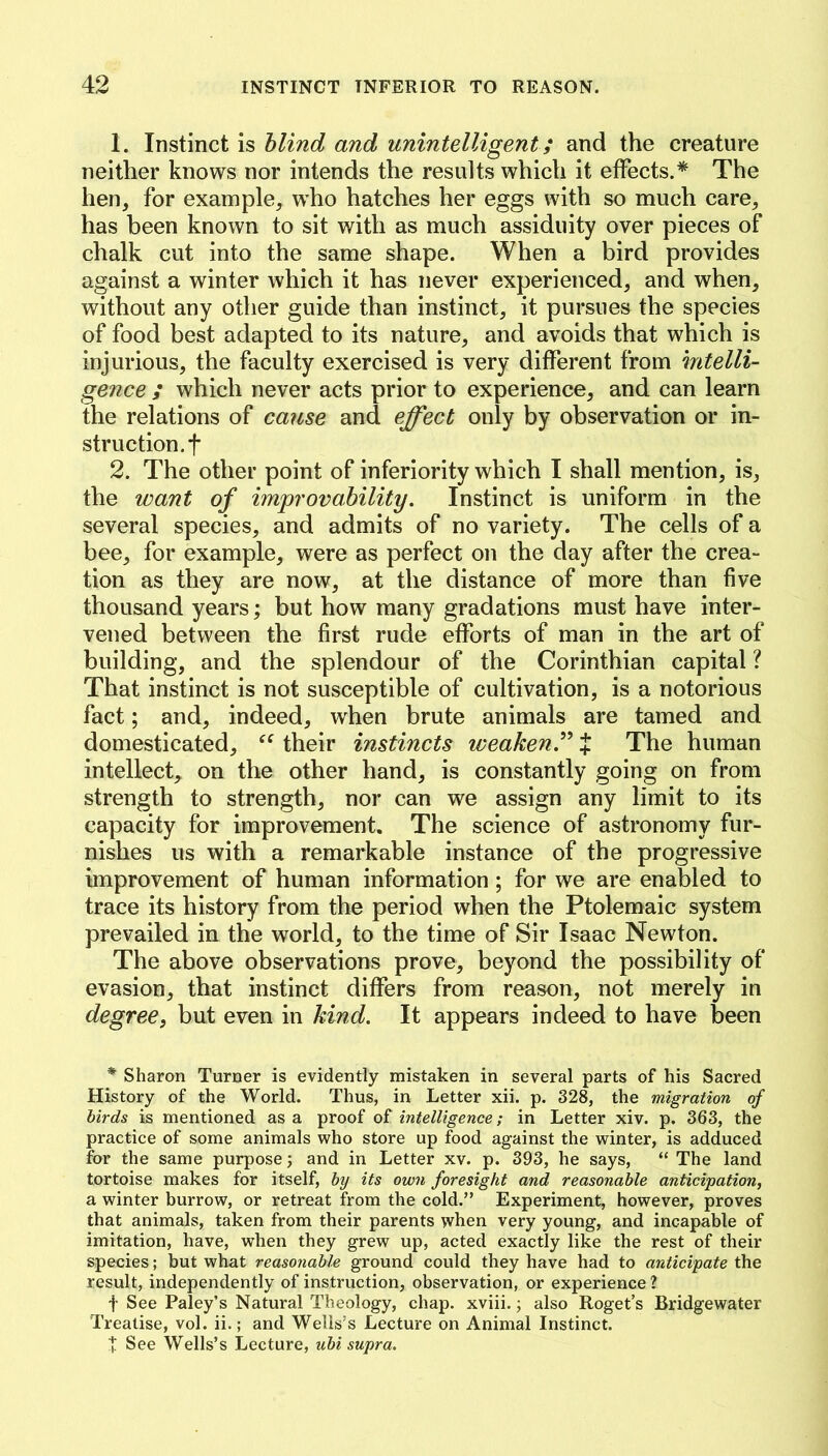 1. Instinct is blind and unintelligent; and the creature neither knows nor intends the results which it effects.* The hen, for example, who hatches her eggs with so much care, has been known to sit with as much assiduity over pieces of chalk cut into the same shape. When a bird provides against a winter which it has never experienced, and when, without any other guide than instinct, it pursues the species of food best adapted to its nature, and avoids that which is injurious, the faculty exercised is very different from mtelli- gence ; which never acts prior to experience, and can learn the relations of cause and effect only by observation or in- struction, f 2. The other point of inferiority which I shall mention, is, the want of improvability. Instinct is uniform in the several species, and admits of no variety. The cells of a bee, for example, were as perfect on the day after the crea- tion as they are now, at the distance of more than five thousand years; but how many gradations must have inter- vened between the first rude efforts of man in the art of building, and the splendour of the Corinthian capital ? That instinct is not susceptible of cultivation, is a notorious fact; and, indeed, when brute animals are tamed and domesticated, their instincts weaken.^’’ J The human intellect, on the other hand, is constantly going on from strength to strength, nor can we assign any limit to its capacity for improvement. The science of astronomy fur- nishes us with a remarkable instance of the progressive improvement of human information; for we are enabled to trace its history from the period when the Ptolemaic system prevailed in the world, to the time of Sir Isaac Newton. The above observations prove, beyond the possibility of evasion, that instinct differs from reason, not merely in degree, but even in kind. It appears indeed to have been * Sharon Turner is evidently mistaken in several parts of his Sacred History of the World. Thus, in Letter xii. p. 328, the migration of birds is mentioned as a proof of intelligence; in Letter xiv. p. 363, the practice of some animals who store up food against the winter, is adduced for the same purpose 3 and in Letter xv. p. 393, he says, “ The land tortoise makes for itself, by its own foresight and reasonable anticipation, a winter burrow, or retreat from the cold.” Experiment, however, proves that animals, taken from their parents when very young, and incapable of imitation, have, when they grew up, acted exactly like the rest of their species; but what reasonable ground could they have had to anticipate the result, independently of instruction, observation, or experience ? t See Paley’s Natural Theology, chap, xviii.; also Roget’s Bridgewater Treatise, vol. ii.; and Wells’s Lecture on Animal Instinct. t See Wells’s Lecture, ubi supra.