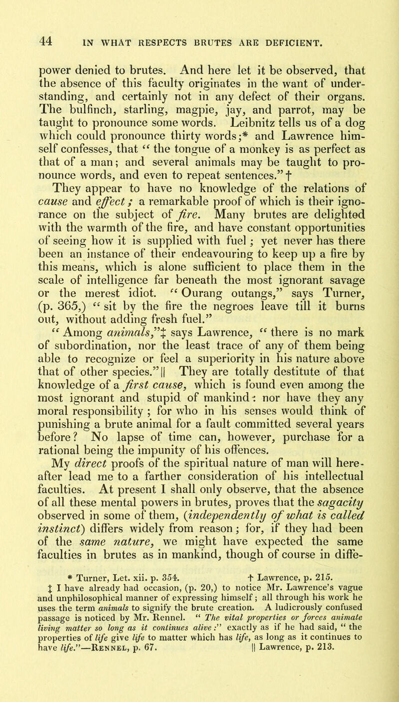 power denied to brutes. And here let it be observed, that the absence of this faculty originates in the want of under- standing, and certainly not in any defect of their organs. The bulfinch, starling, magpie, jay, and parrot, may be taught to pronounce some words. Leibnitz tells us of a dog which could pronounce thirty words;* and Lawrence him- self confesses, that the tongue of a monkey is as perfect as that of a man; and several animals may be taught to pro- nounce words, and even to repeat sentences.” f They appear to have no knowledge of the relations of cause and effect; a remarkable proof of which is their igno- rance on the subject of fire. Many brutes are delighted with the warmth of the fire, and have constant opportunities of seeing how it is supplied with fuel; yet never has there been an instance of their endeavouring to keep up a fire by this means, which is alone sufficient to place them in the scale of intelligence far beneath the most ignorant savage or the merest idiot. Ourang outangs,” says Turner, (p. 365,) sit by the fire the negroes leave till it burns out, without adding fresh fuel.” Among animals fix says Lawrence, “ there is no mark of subordination, nor the least trace of any of them being able to recognize or feel a superiority in his nature above that of other species.” || They are totally destitute of that knowledge of a first cause, which is found even among the most ignorant and stupid of mankind -: nor have they any moral responsibility ; for who in his senses would think of punishing a brute animal for a fault committed several years before? No lapse of time can, however, purchase for a rational being the impunity of his offences. My direct proofs of the spiritual nature of man wfill here- after lead me to a farther consideration of his intellectual faculties. At present I shall only observe, that the absence of all these mental powers in brutes, proves that the sagacity observed in some of them, {independently of what is called instinct) differs widely from reason; for, if they had been of the same nature, we might have expected the same faculties in brutes as in mankind, though of course in diffe- * Turner, Let. xii. p. 354. f Lawrence, p. 215. X I have already had occasion, (p. 20,) to notice Mr. Lawrence’s vague and unphilosophical manner of expressing himself; all through his work he uses the term animals to signify the brute creation. A ludicrously confused passage is noticed by Mr. Rennel. “ The vital properties or forces animate living matter so long as it continues aliveexactly as if he had said, “ the properties of life give life to matter which has life, as long as it continues to have life.”—Rennel, p. 67. || Lawrence, p. 213.