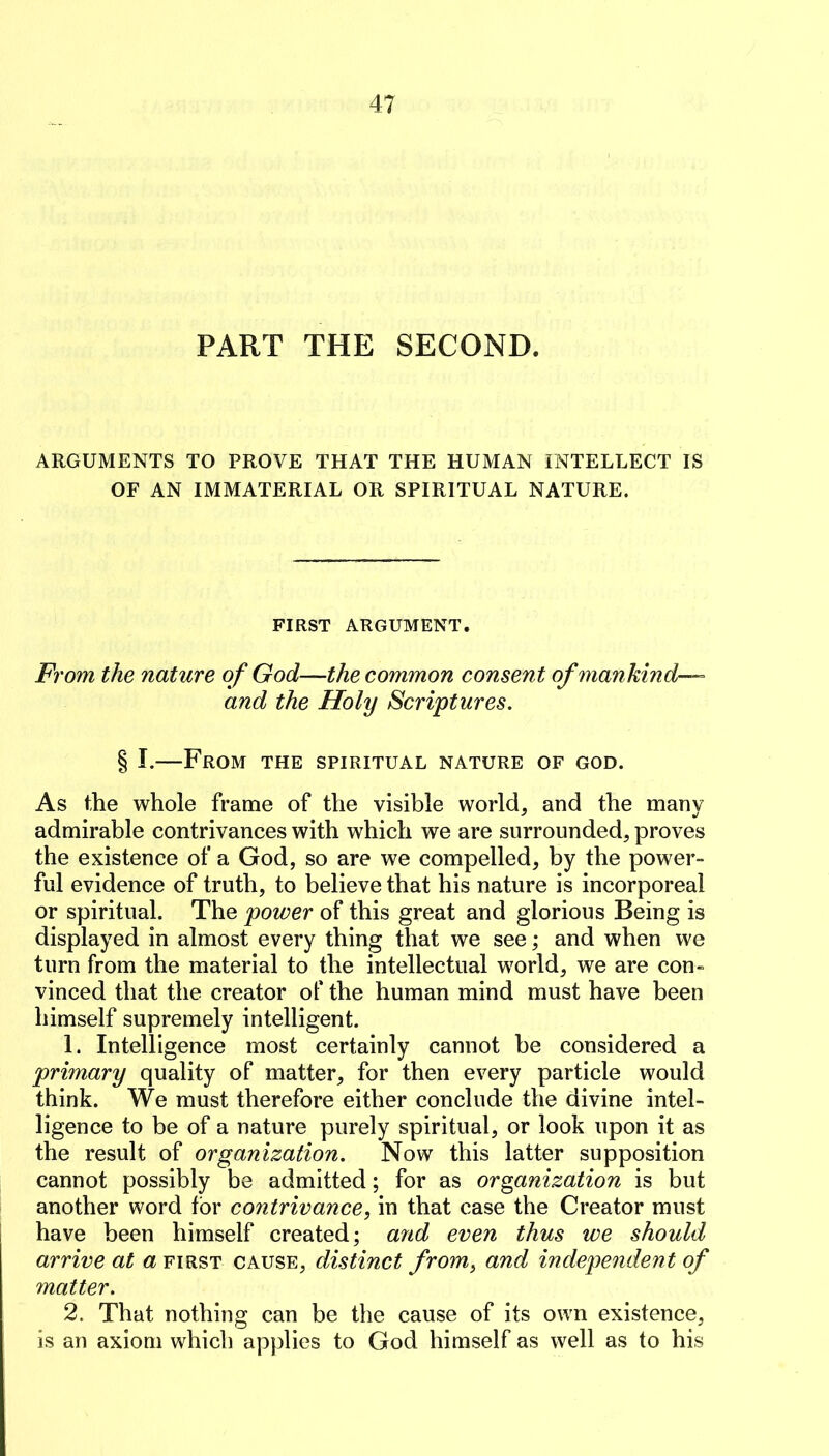 PART THE SECOND. ARGUMENTS TO PROVE THAT THE HUMAN INTELLECT IS OF AN IMMATERIAL OR SPIRITUAL NATURE. FIRST ARGUMENT. From the nature of God—the common consent of mankind-— and the Holy Scriptures. § I.—From the spiritual nature of god. As the whole frame of the visible world, and the many admirable contrivances with which we are surrounded, proves the existence of a God, so are we compelled, by the power- ful evidence of truth, to believe that his nature is incorporeal or spiritual. The power of this great and glorious Being is displayed in almost every thing that we see; and when we turn from the material to the intellectual world, we are con- vinced that the creator of the human mind must have been himself supremely intelligent. 1. Intelligence most certainly cannot be considered a primary quality of matter, for then every particle would think. We must therefore either conclude the divine intel- ligence to be of a nature purely spiritual, or look upon it as the result of organization. Now this latter supposition cannot possibly be admitted; for as organization is but another word for contrivance, in that case the Creator must have been himself created; and even thus we should arrive at a first cause, distinct from, and independent of matter. 2. That nothing can be the cause of its own existence, is an axiom which applies to God himself as well as to his