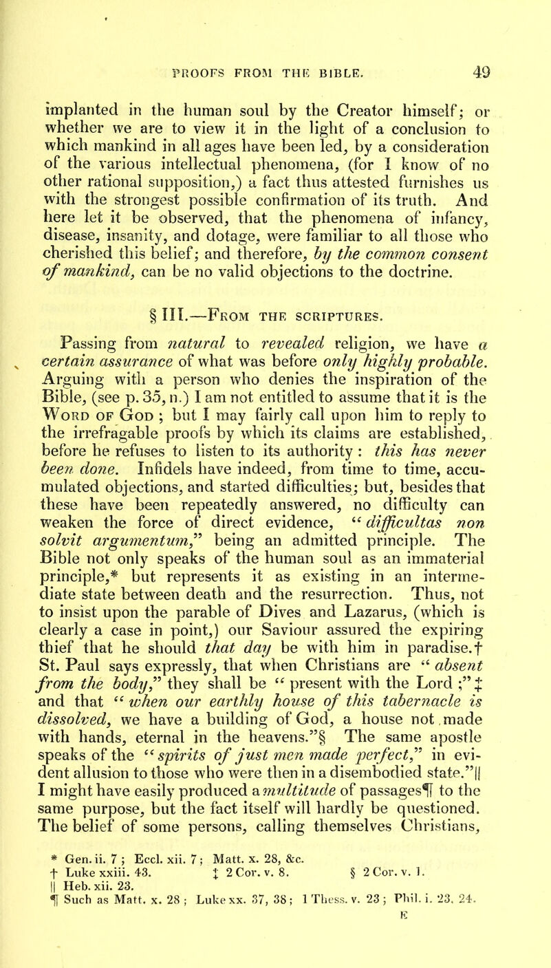 implanted in the human soul by the Creator himself; or whether we are to view it in the light of a conclusion to which mankind in all ages have been led, by a consideration of the various intellectual phenomena, (for I know of no other rational supposition,) a fact thus attested furnishes us with the strongest possible confirmation of its truth. And here let it be observed, that the phenomena of infancy, disease, insanity, and dotage, were familiar to all those who cherislied this belief; and therefore, by the common consent of mankind, can be no valid objections to the doctrine. § in.—From the scriptures. Passing from natural to revealed religion, we have a certain assurance of what was before only highly probable. Arguing with a person who denies the inspiration of the Bible, (see p. 35, n.) I am not entitled to assume that it is the Word of God ; but I may fairly call upon him to reply to the irrefragable proofs by which its claims are established, before he refuses to listen to its authority : this has never been done. Infidels have indeed, from time to time, accu- mulated objections, and started diffieulties; but, besides that these have been repeatedly answered, no difficulty can Vi^eaken the force of direct evidence, difficultas non solvit argumentumf being an admitted principle. The Bible not only speaks of the human soul as an immaterial principle,* but represents it as existing in an interme- diate state between death and the resurrection. Thus, not to insist upon the parable of Dives and Lazarus, (which is clearly a case in point,) our Saviour assured the expiring thief that he should that day be with him in paradise.f St. Paul says expressly, that when Christians are ‘‘ absent from the bodyf they shall be present with the Lord and that when our earthly house of this tabernacle is dissolved, we have a building of God, a house not , made with hands, eternal in the heavens.”§ The same apostle speaks of the ‘^spirits of just men made perfect f in evi- dent allusion to those who were then in a disembodied state.”|j I might have easily produced ^multitude of passages^ to the same purpose, but the fact itself will hardly be questioned. The belief of some persons, calling themselves Christians, * Gen. ii. 7 ; Eccl. xii. 7 ; Matt. x. 28, &c. t Luke xxiii. 43. i 2Cor. v. 8. § 2Cor. v. 1. II Heb. xii. 23. ^ Such as Matt. x. 28 ; Lukexx. 37, 38; 1 Thess. v. 23; Phil, i, 23. 24.