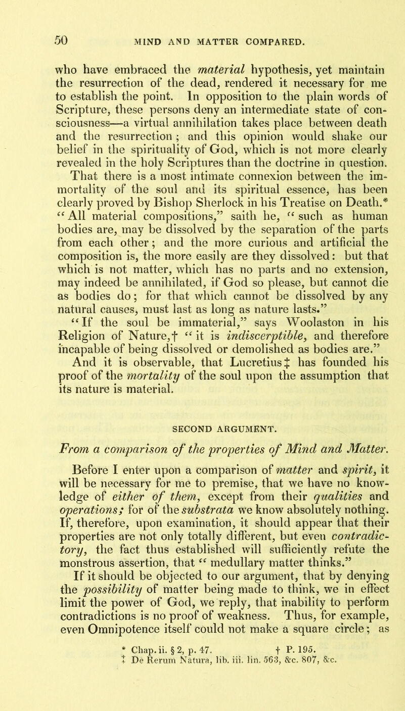 who have embraced the material hypothesis, yet maintain the resurrection of the dead, rendered it necessary for me to establish the point. In opposition to the plain words of Scripture, these persons deny an intermediate state of con- sciousness—a virtual annihilation takes place between death and the resurrection ; and this opinion would shake our belief in the spirituality of God, which is not more clearly revealed in the holy Scriptures than the doctrine in question. That there is a most intimate connexion between the im- mortality of the soul and its spiritual essence, has been clearly proved by Bishop Sherlock in his Treatise on Death.* All material compositions,” saith he, such as human bodies are, may be dissolved by the separation of the parts from each other; and the more curious and artificial the composition is, the more easily are they dissolved: but that which is not matter, which has no parts and no extension, may indeed be annihilated, if God so please, but cannot die as bodies do; for that which cannot be dissolved by any natural causes, must last as long as nature lasts.” ‘‘If the soul be immaterial,” says Woolaston in his Religion of Nature,f “it is indiscerptible, and therefore incapable of being dissolved or demolished as bodies are.” And it is observable, that Lucretius J has founded his proof of the mortality of the soul upon the assumption that its nature is material. SECOND ARGUMENT. From a comparison of the properties of Mind and Matter. Before I enter upon a comparison of matter and spirit^ it will be necessary for me to premise, that we have no know- ledge of either of them, except from their qualities and operations; for of i\\e substrata we know absolutely nothing. If, therefore, upon examination, it should appear that their properties are not only totally different, but even contradic- tory, the fact thus established will sufficiently refute the monstrous assertion, that “ medullary matter thinks.” If it should be objected to our argument, that by denying the possibility of matter being made to think, we in effect limit the power of God, we reply, that inability to perform contradictions is no proof of weakness. Thus, for example, even Omnipotence itself could not make a square circle; as * Chap.ii. §2, p. 4-7. f P. 195. t De Rerum Natura, lib, iii. lin. 563, &c, 807, &c.