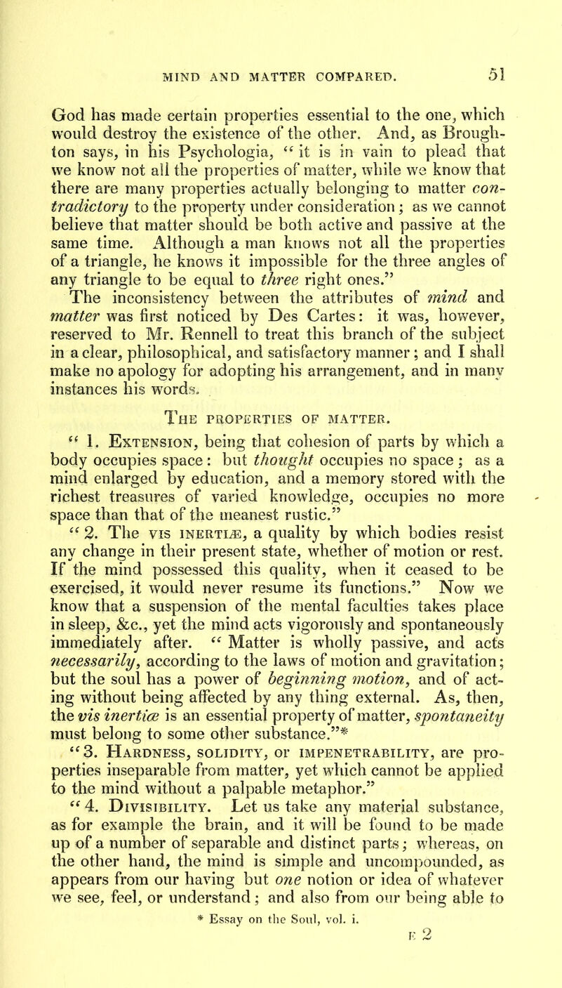 God has made certain properties essential to the one^ which would destroy the existence of the other. And, as Brough- ton says, in his Psychologia, it is in vain to plead that we know not all the properties of matter, while we know that there are many properties actually belonging to matter con- tradictory to the property under consideration; as we cannot believe that matter should be both active and passive at the same time. Although a man knows not all the properties of a triangle, he knows it impossible for the three angles of any triangle to be equal to three right ones.” The inconsistency between the attributes of mind and matter was first noticed by Des Cartes: it was, however, reserved to Mr. Rennell to treat this branch of the subject in a clear, philosophical, and satisfactory manner; and I shall make no apology for adopting his arrangement, and in many instances his words. The properties of matter. “ 1. Extension, being that cohesion of parts by which a body occupies space : but thought occupies no space ; as a mind enlarged by education, and a memory stored with the richest treasures of varied knowledge, occupies no more space than that of the meanest rustic.” 2. The VIS INERTIA, a quality by which bodies resist any change in their present state, whether of motion or rest. If the mind possessed this quality, when it ceased to be exercised, it would never resume its functions.” Now we know that a suspension of the mental faculties takes place in sleep, &c., yet the mind acts vigorously and spontaneously immediately after. Matter is wholly passive, and acts 7iecessarily, according to the laws of motion and gravitation; but the soul has a power of beginning motion^ and of act- ing without being affected by any thing external. As, then, the vis inertice is an essential property of matter, spontaneity must belong to some other substance.”*’ ‘^3. Hardness, solidity, or impenetrability, are pro- perties inseparable from matter, yet which cannot be applied to the mind without a palpable metaphor.” 4. Divisibility. Let us take any material substance, as for example the brain, and it will be found to be made up of a number of separable and distinct parts; whereas, on the other hand, the mind is simple and uncompounded, as appears from our having but one notion or idea of whatever we see, feel, or understand; and also from our being able to * Essay on the Soul, vol. i.