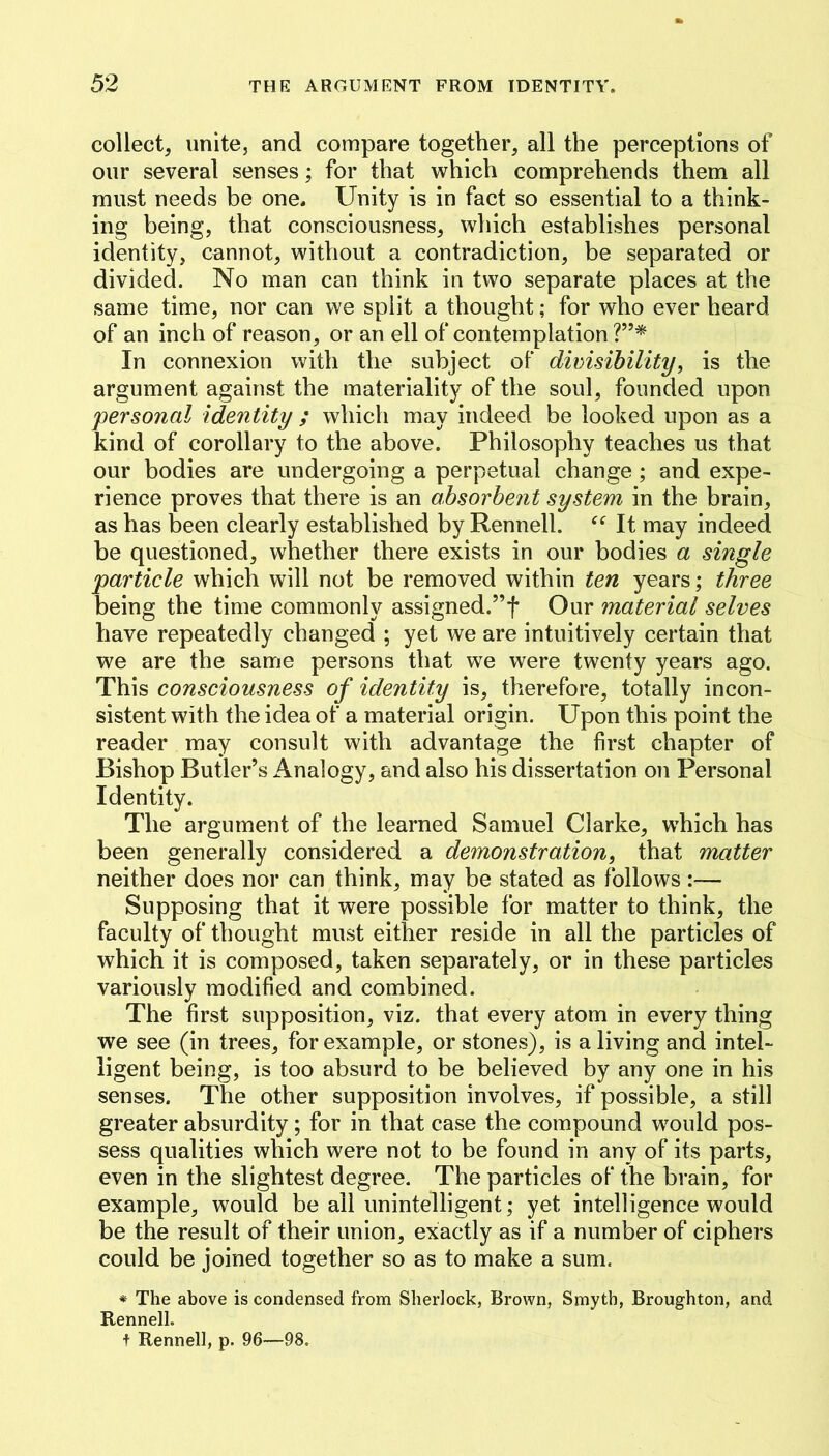 collect, unite, and compare together, all the perceptions of our several senses; for that which comprehends them all must needs be one. Unity is in fact so essential to a think- ing being, that consciousness, which establishes personal identity, cannot, without a contradiction, be separated or divided. No man can think in two separate places at the same time, nor can we split a thought; for who ever heard of an inch of reason, or an ell of contemplation ?”* In connexion with the subject of dimsihility, is the argument against the materiality of the soul, founded upon personal identity ; which may indeed be looked upon as a kind of corollary to the above. Philosophy teaches us that our bodies are undergoing a perpetual change; and expe- rience proves that there is an absorbent system in the brain, as has been clearly established by Rennell. It may indeed be questioned, whether there exists in our bodies a single particle which will not be removed within ten years; three being the time commonly assigned.”f Our material selves have repeatedly changed ; yet we are intuitively certain that we are the same persons that we were twenty years ago. This consciousness of identity is, therefore, totally incon- sistent with the idea of a material origin. Upon this point the reader may consult with advantage the first chapter of Bishop Butler’s Analogy, and also his dissertation on Personal Identity. The argument of the learned Samuel Clarke, which has been generally considered a demonstration, that matter neither does nor can think, may be stated as follows Supposing that it were possible for matter to think, the faculty of thought must either reside in all the particles of which it is composed, taken separately, or in these particles variously modified and combined. The first supposition, viz. that every atom in every thing we see (in trees, for example, or stones), is a living and intel- ligent being, is too absurd to be believed by any one in his senses. The other supposition involves, if possible, a still greater absurdity; for in that case the compound would pos- sess qualities which were not to be found in any of its parts, even in the slightest degree. The particles of the brain, for example, would be all unintelligent; yet intelligence would be the result of their union, exactly as if a number of ciphers could be joined together so as to make a sum. * The above is condensed from Sherlock, Brown, Smyth, Broughton, and Rennell. t Rennell, p. 96—98.