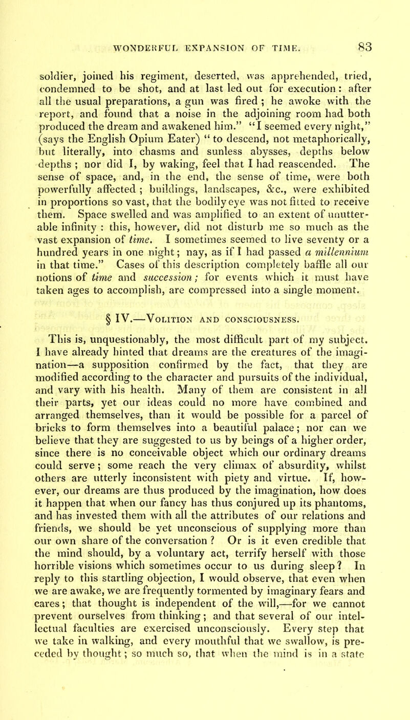 soldier, joined his regiment, deserted, was apprehended, tried, condemned to be shot, and at last led out for execution: after all the usual preparations, a gun was fired ; he awoke with the report, and found that a noise in the adjoining room had both produced the dream and awakened him.” “I seemed every night,” (says the English Opium Eater) “ to descend, not metaphorically, but literally, into chasms and sunless abysses, depths below depths ; nor did I, by waking, feel that I had reascended. The sense of space, and, in the end, the sense of time, were both powerfully affected ; buildings, landscapes, &c., were exhibited in proportions so vast, that the bodily eye was not fitted to receive them. Space swelled and was amplified to an extent of unutter- able infinity : this, however, did not disturb me so much as the vast expansion of time. I sometimes seemed to live seventy or a hundred years in one night; nay, as if I had passed a millenmmn in that time.” Cases of this description completely baffle all our notions of ikme and succession ; for events which it must have taken ages to accomplish, are compressed into a single moment. § IV.—Volition and consciousness. This is, unquestionably, the most difficult part of my subject. I have already hinted that dreams are the creatures of the imagi- nation—a supposition confirmed by the fact, that they are modified according to the character and pursuits of the individual, and vary with his health. Many of them are consistent in all their parts, yet our ideas could no more have combined and arranged themselves, than it would be possible for a parcel of bricks to form themselves into a beautiful palace; nor can we believe that they are suggested to us by beings of a higher order, since there is no conceivable object which our ordinary dreams could serve; some reach the very climax of absurdity, whilst others are utterly inconsistent w'ith piety and virtue. If, how^- ever, our dreams are thus produced by the imagination, how does it happen that when our fancy has thus conjured up its phantoms, and has invested them with all the attributes of our relations and friends, we should be yet unconscious of supplying more than our own share of the conversation ? Or is it even credible that the mind should, by a voluntary act, terrify herself wdth those horrible visions which sometimes occur to us during sleep? In reply to this startling objection, I would observe, that even when we are awake, we are frequently tormented by imaginary fears and cares; that thought is independent of the wdll,—for we cannot prevent ourselves from thinking; and that several of our intel- lectual faculties are exercised unconsciously. Every step that we take in walking, and every mouthful that we swallow, is pre- ceded by thought; so much so, that when the mind is in a state